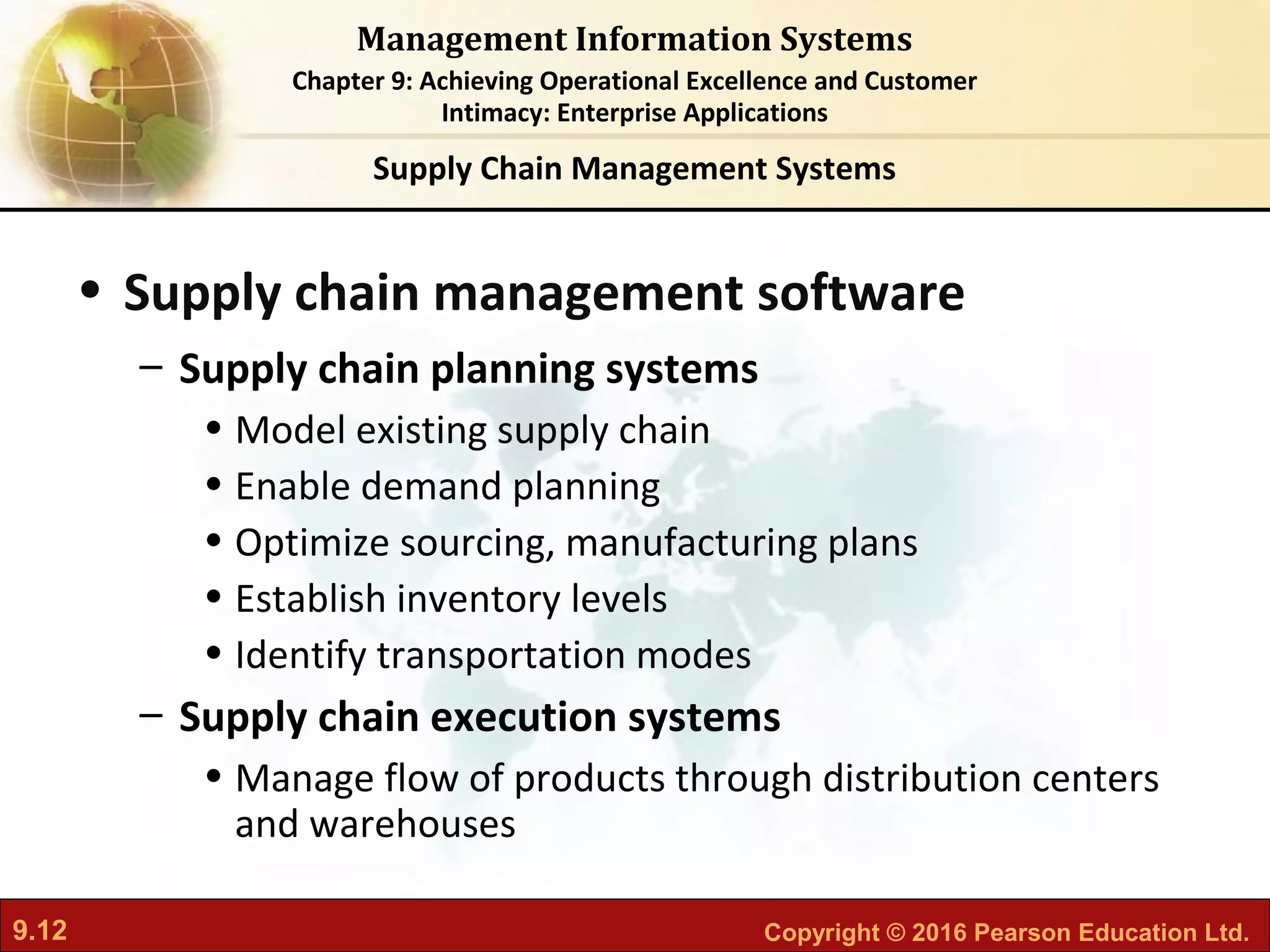 9.12 Copyright © 2016 Pearson Education Ltd.
Management Information Systems
Chapter 9: Achieving Operational Excellence and Customer
Intimacy: Enterprise Applications
• Supply chain management software
– Supply chain planning systems
• Model existing supply chain
• Enable demand planning
• Optimize sourcing, manufacturing plans
• Establish inventory levels
• Identify transportation modes
– Supply chain execution systems
• Manage flow of products through distribution centers
and warehouses
Supply Chain Management Systems
 
