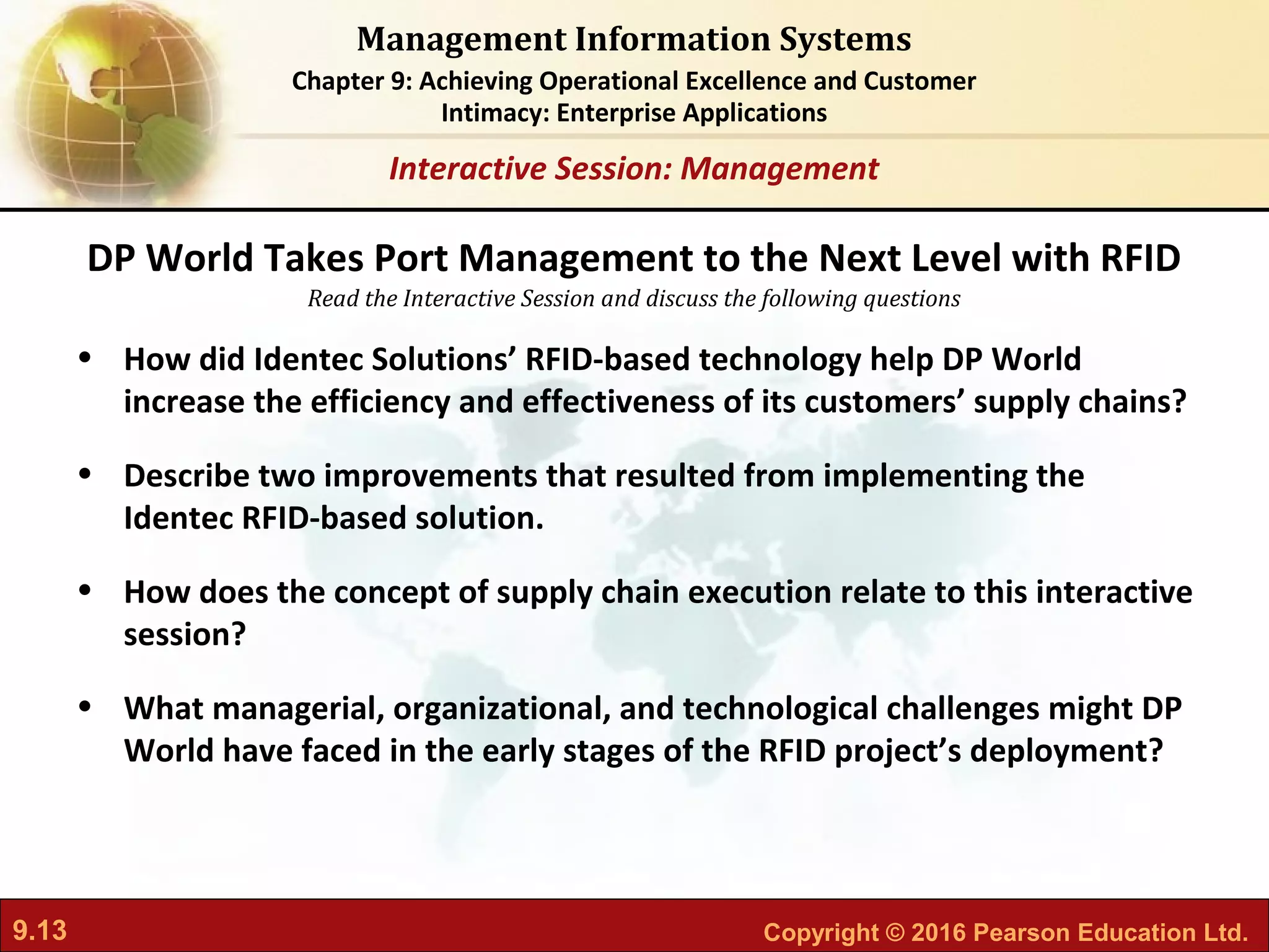 9.13 Copyright © 2016 Pearson Education Ltd.
Management Information Systems
Chapter 9: Achieving Operational Excellence and Customer
Intimacy: Enterprise Applications
Read the Interactive Session and discuss the following questions
Interactive Session: Management
• How did Identec Solutions’ RFID-based technology help DP World
increase the efficiency and effectiveness of its customers’ supply chains?
• Describe two improvements that resulted from implementing the
Identec RFID-based solution.
• How does the concept of supply chain execution relate to this interactive
session?
• What managerial, organizational, and technological challenges might DP
World have faced in the early stages of the RFID project’s deployment?
DP World Takes Port Management to the Next Level with RFID
 