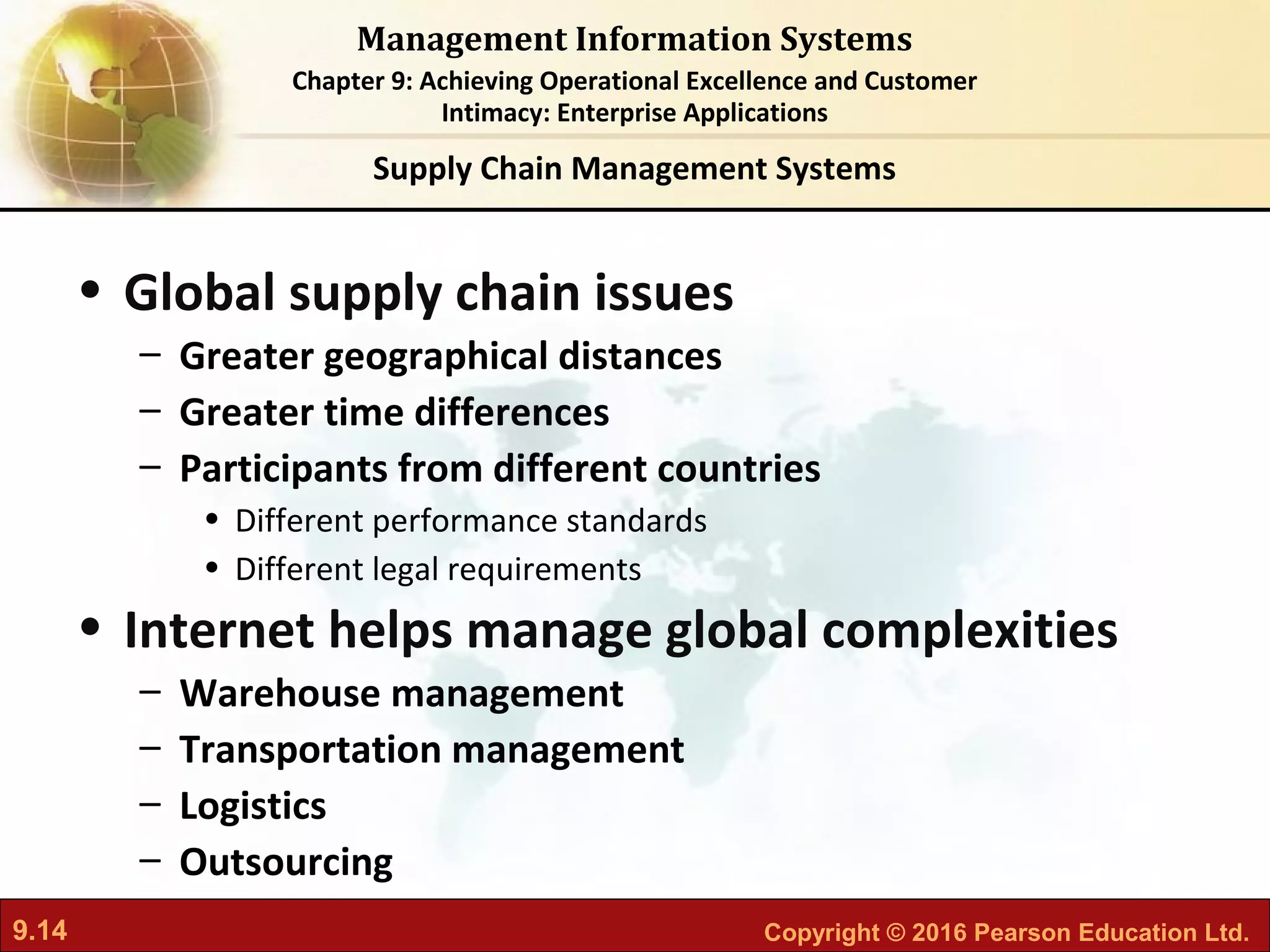 9.14 Copyright © 2016 Pearson Education Ltd.
Management Information Systems
Chapter 9: Achieving Operational Excellence and Customer
Intimacy: Enterprise Applications
• Global supply chain issues
– Greater geographical distances
– Greater time differences
– Participants from different countries
• Different performance standards
• Different legal requirements
• Internet helps manage global complexities
– Warehouse management
– Transportation management
– Logistics
– Outsourcing
Supply Chain Management Systems
 