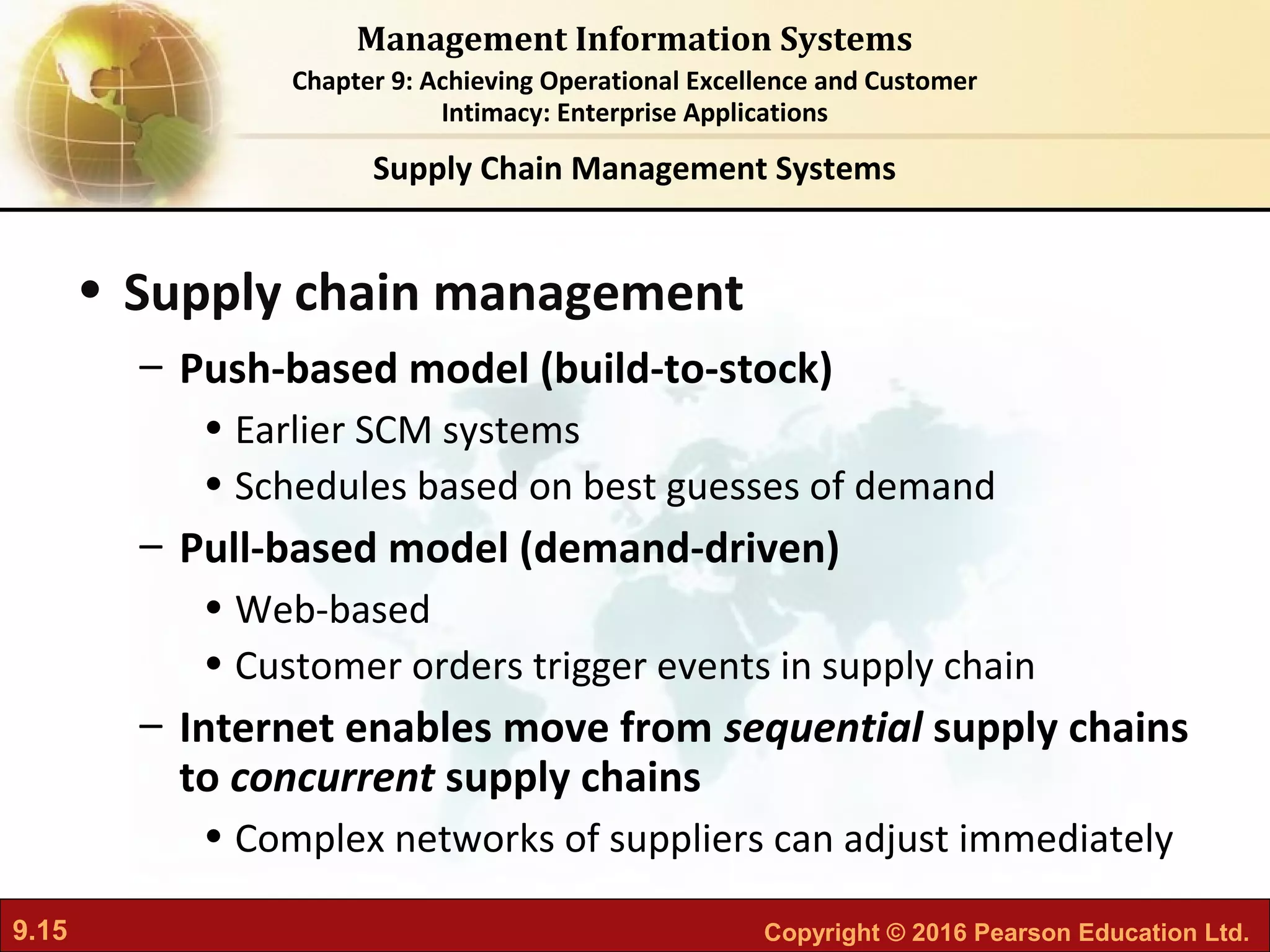 9.15 Copyright © 2016 Pearson Education Ltd.
Management Information Systems
Chapter 9: Achieving Operational Excellence and Customer
Intimacy: Enterprise Applications
• Supply chain management
– Push-based model (build-to-stock)
• Earlier SCM systems
• Schedules based on best guesses of demand
– Pull-based model (demand-driven)
• Web-based
• Customer orders trigger events in supply chain
– Internet enables move from sequential supply chains
to concurrent supply chains
• Complex networks of suppliers can adjust immediately
Supply Chain Management Systems
 