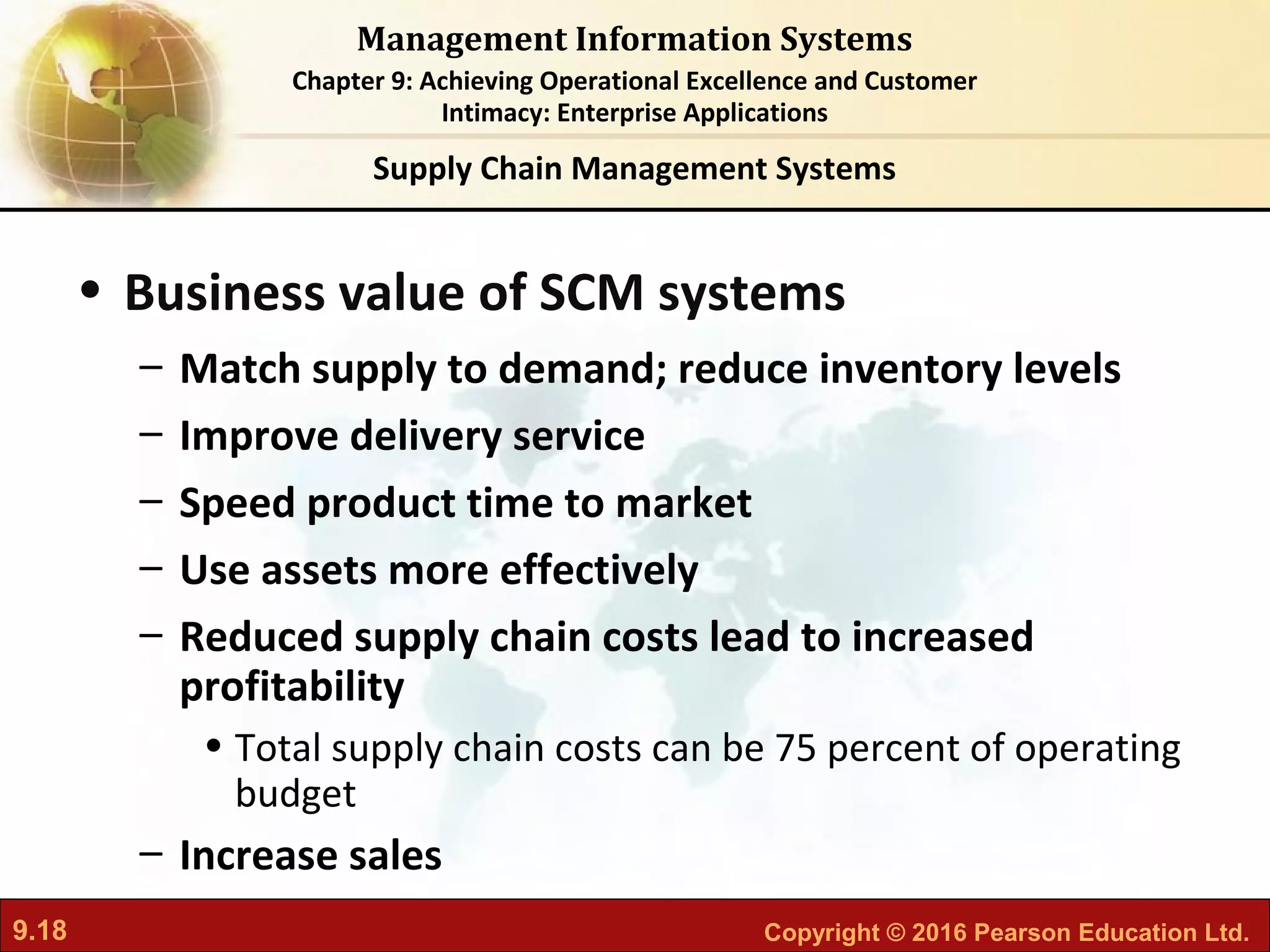 9.18 Copyright © 2016 Pearson Education Ltd.
Management Information Systems
Chapter 9: Achieving Operational Excellence and Customer
Intimacy: Enterprise Applications
• Business value of SCM systems
– Match supply to demand; reduce inventory levels
– Improve delivery service
– Speed product time to market
– Use assets more effectively
– Reduced supply chain costs lead to increased
profitability
• Total supply chain costs can be 75 percent of operating
budget
– Increase sales
Supply Chain Management Systems
 