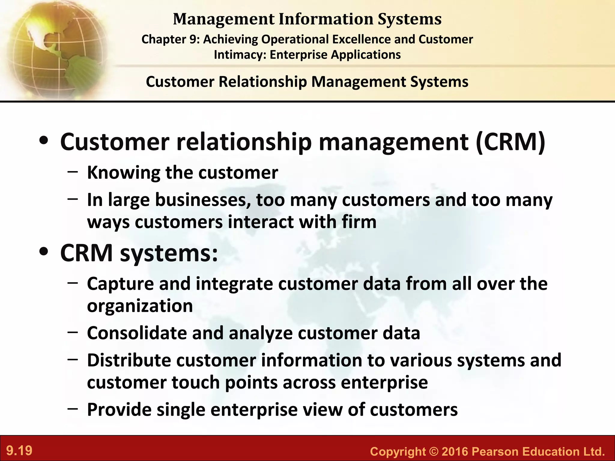 9.19 Copyright © 2016 Pearson Education Ltd.
Management Information Systems
Chapter 9: Achieving Operational Excellence and Customer
Intimacy: Enterprise Applications
• Customer relationship management (CRM)
– Knowing the customer
– In large businesses, too many customers and too many
ways customers interact with firm
• CRM systems:
– Capture and integrate customer data from all over the
organization
– Consolidate and analyze customer data
– Distribute customer information to various systems and
customer touch points across enterprise
– Provide single enterprise view of customers
Customer Relationship Management Systems
 