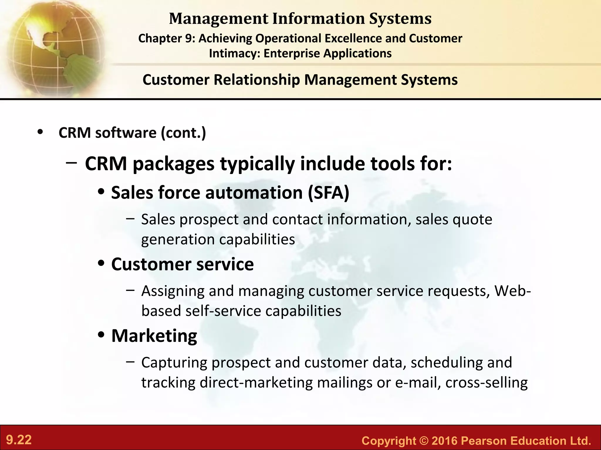 9.22 Copyright © 2016 Pearson Education Ltd.
Management Information Systems
Chapter 9: Achieving Operational Excellence and Customer
Intimacy: Enterprise Applications
• CRM software (cont.)
– CRM packages typically include tools for:
• Sales force automation (SFA)
– Sales prospect and contact information, sales quote
generation capabilities
• Customer service
– Assigning and managing customer service requests, Web-
based self-service capabilities
• Marketing
– Capturing prospect and customer data, scheduling and
tracking direct-marketing mailings or e-mail, cross-selling
Customer Relationship Management Systems
 