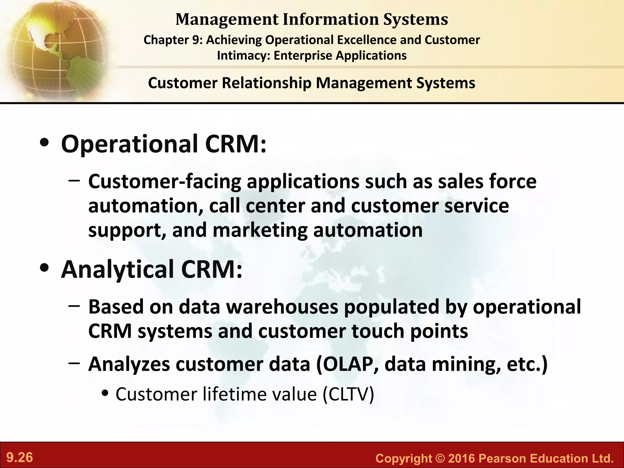 9.26 Copyright © 2016 Pearson Education Ltd.
Management Information Systems
Chapter 9: Achieving Operational Excellence and Customer
Intimacy: Enterprise Applications
• Operational CRM:
– Customer-facing applications such as sales force
automation, call center and customer service
support, and marketing automation
• Analytical CRM:
– Based on data warehouses populated by operational
CRM systems and customer touch points
– Analyzes customer data (OLAP, data mining, etc.)
• Customer lifetime value (CLTV)
Customer Relationship Management Systems
 