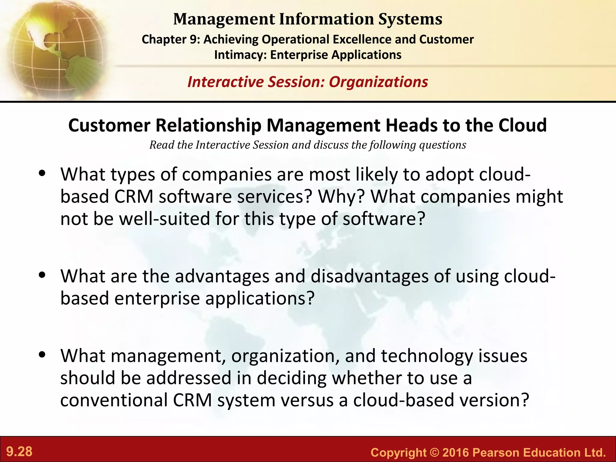 9.28 Copyright © 2016 Pearson Education Ltd.
Management Information Systems
Chapter 9: Achieving Operational Excellence and Customer
Intimacy: Enterprise Applications
Read the Interactive Session and discuss the following questions
Interactive Session: Organizations
• What types of companies are most likely to adopt cloud-
based CRM software services? Why? What companies might
not be well-suited for this type of software?
• What are the advantages and disadvantages of using cloud-
based enterprise applications?
• What management, organization, and technology issues
should be addressed in deciding whether to use a
conventional CRM system versus a cloud-based version?
Customer Relationship Management Heads to the Cloud
 