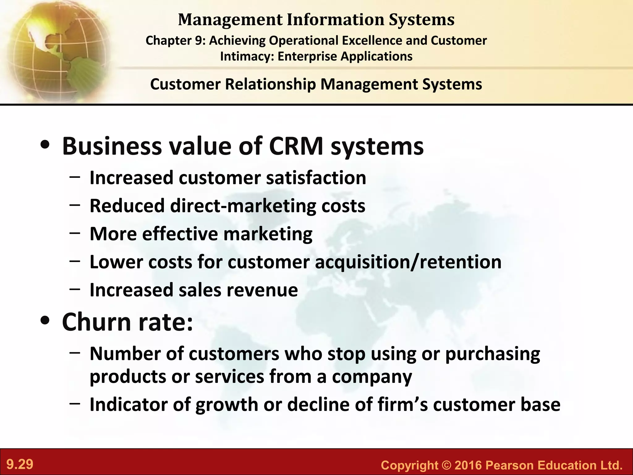 9.29 Copyright © 2016 Pearson Education Ltd.
Management Information Systems
Chapter 9: Achieving Operational Excellence and Customer
Intimacy: Enterprise Applications
• Business value of CRM systems
– Increased customer satisfaction
– Reduced direct-marketing costs
– More effective marketing
– Lower costs for customer acquisition/retention
– Increased sales revenue
• Churn rate:
– Number of customers who stop using or purchasing
products or services from a company
– Indicator of growth or decline of firm’s customer base
Customer Relationship Management Systems
 