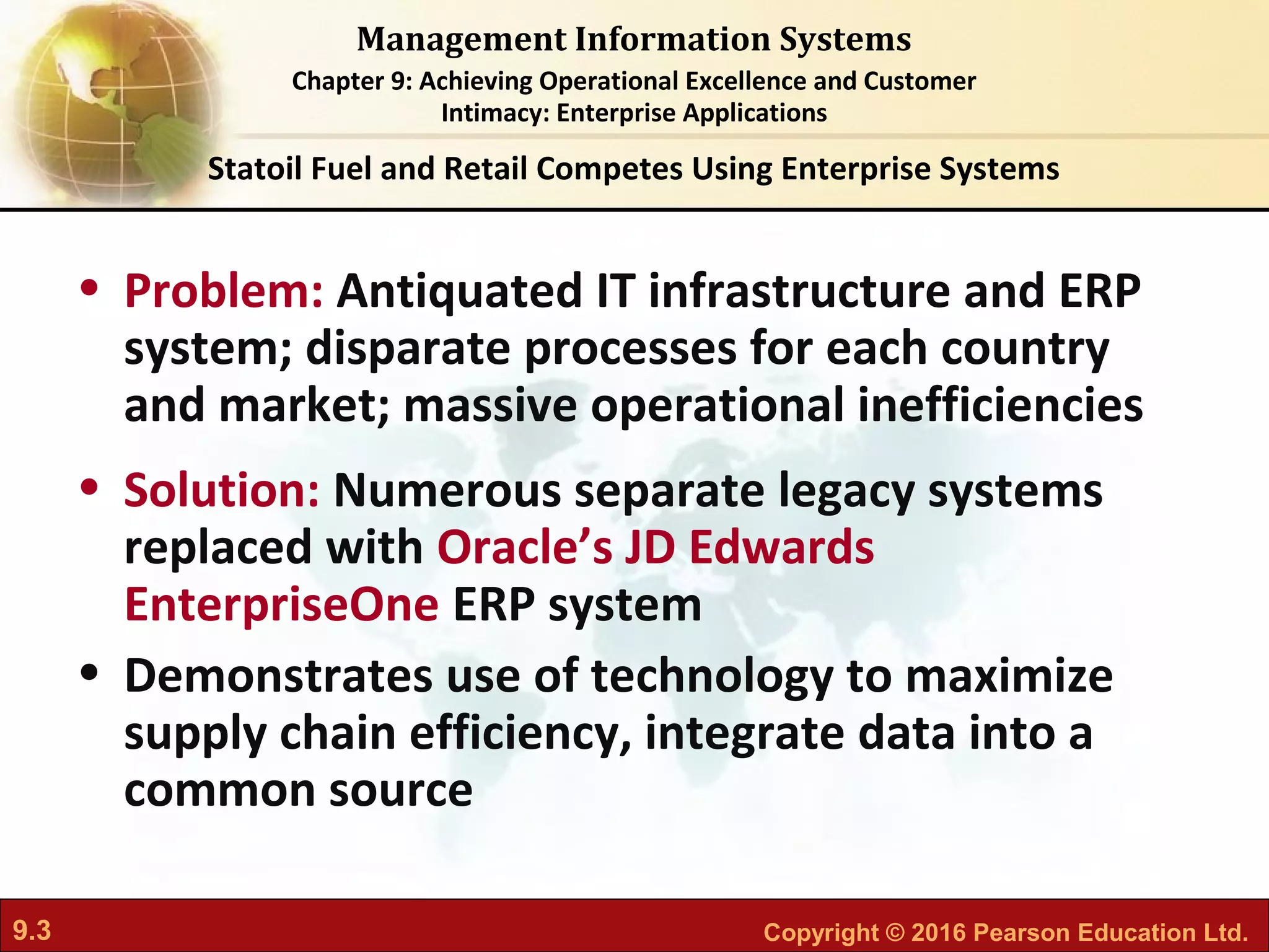 9.3 Copyright © 2016 Pearson Education Ltd.
Management Information Systems
Chapter 9: Achieving Operational Excellence and Customer
Intimacy: Enterprise Applications
• Problem: Antiquated IT infrastructure and ERP
system; disparate processes for each country
and market; massive operational inefficiencies
• Solution: Numerous separate legacy systems
replaced with Oracle’s JD Edwards
EnterpriseOne ERP system
• Demonstrates use of technology to maximize
supply chain efficiency, integrate data into a
common source
Statoil Fuel and Retail Competes Using Enterprise Systems
 