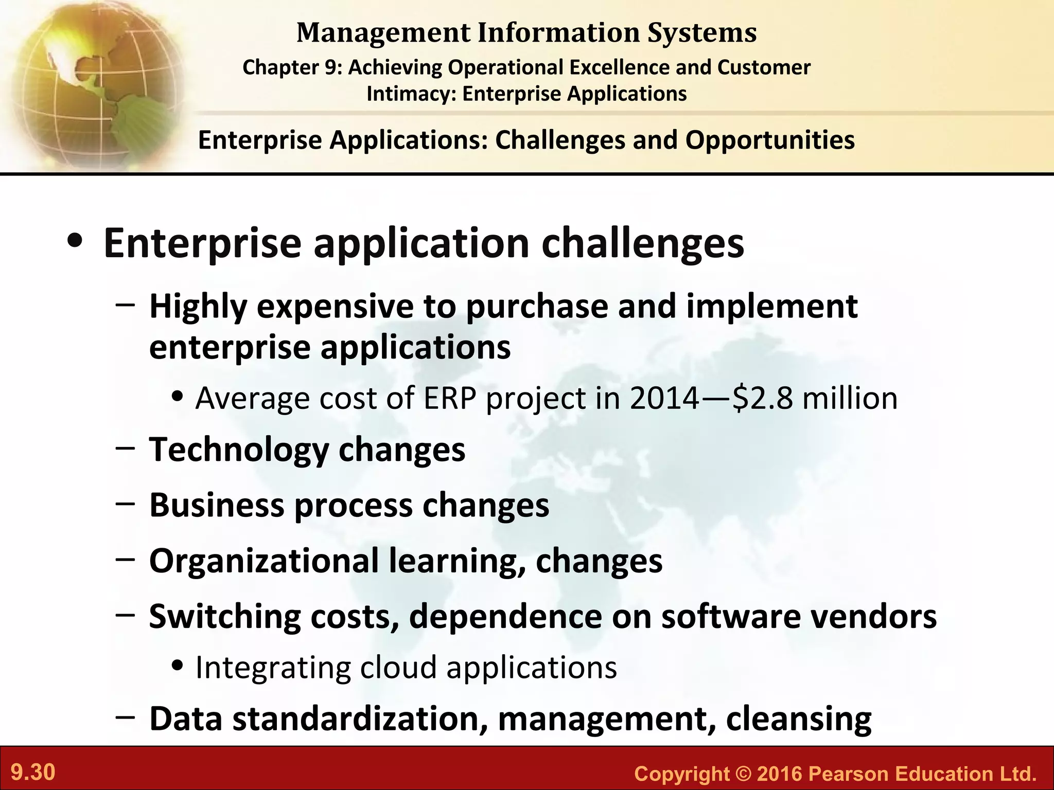 9.30 Copyright © 2016 Pearson Education Ltd.
Management Information Systems
Chapter 9: Achieving Operational Excellence and Customer
Intimacy: Enterprise Applications
• Enterprise application challenges
– Highly expensive to purchase and implement
enterprise applications
• Average cost of ERP project in 2014—$2.8 million
– Technology changes
– Business process changes
– Organizational learning, changes
– Switching costs, dependence on software vendors
• Integrating cloud applications
– Data standardization, management, cleansing
Enterprise Applications: Challenges and Opportunities
 