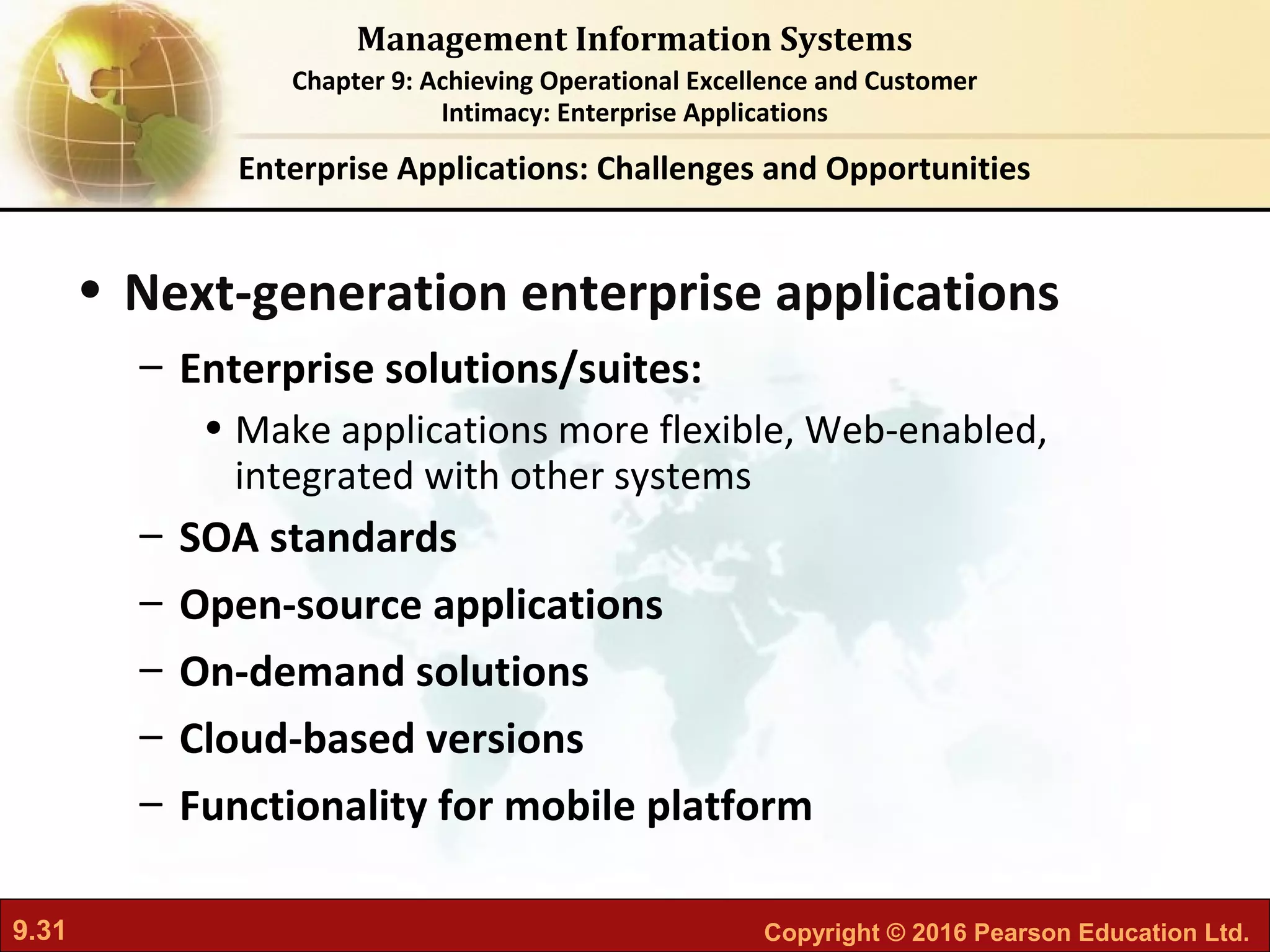 9.31 Copyright © 2016 Pearson Education Ltd.
Management Information Systems
Chapter 9: Achieving Operational Excellence and Customer
Intimacy: Enterprise Applications
• Next-generation enterprise applications
– Enterprise solutions/suites:
• Make applications more flexible, Web-enabled,
integrated with other systems
– SOA standards
– Open-source applications
– On-demand solutions
– Cloud-based versions
– Functionality for mobile platform
Enterprise Applications: Challenges and Opportunities
 
