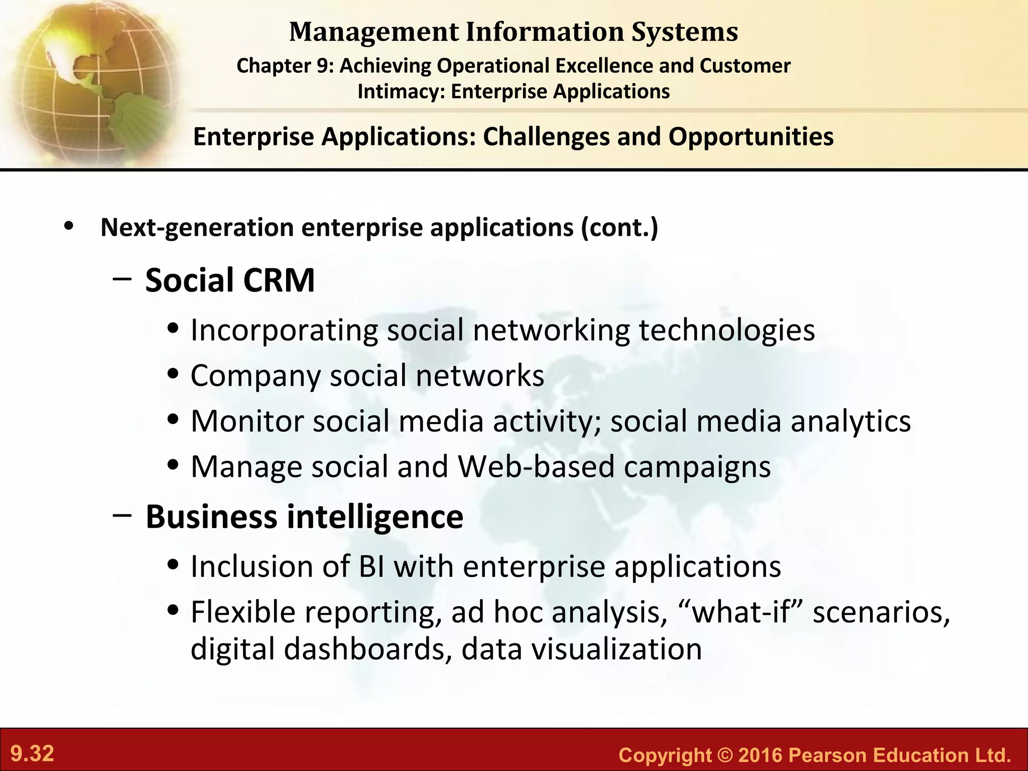 9.32 Copyright © 2016 Pearson Education Ltd.
Management Information Systems
Chapter 9: Achieving Operational Excellence and Customer
Intimacy: Enterprise Applications
• Next-generation enterprise applications (cont.)
– Social CRM
• Incorporating social networking technologies
• Company social networks
• Monitor social media activity; social media analytics
• Manage social and Web-based campaigns
– Business intelligence
• Inclusion of BI with enterprise applications
• Flexible reporting, ad hoc analysis, “what-if” scenarios,
digital dashboards, data visualization
Enterprise Applications: Challenges and Opportunities
 