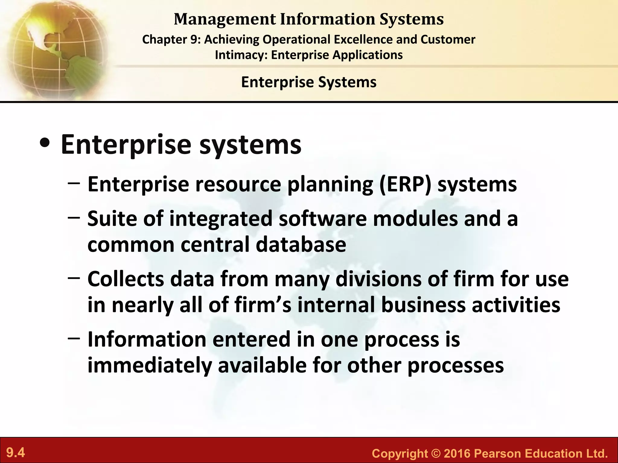 9.4 Copyright © 2016 Pearson Education Ltd.
Management Information Systems
Chapter 9: Achieving Operational Excellence and Customer
Intimacy: Enterprise Applications
• Enterprise systems
– Enterprise resource planning (ERP) systems
– Suite of integrated software modules and a
common central database
– Collects data from many divisions of firm for use
in nearly all of firm’s internal business activities
– Information entered in one process is
immediately available for other processes
Enterprise Systems
 