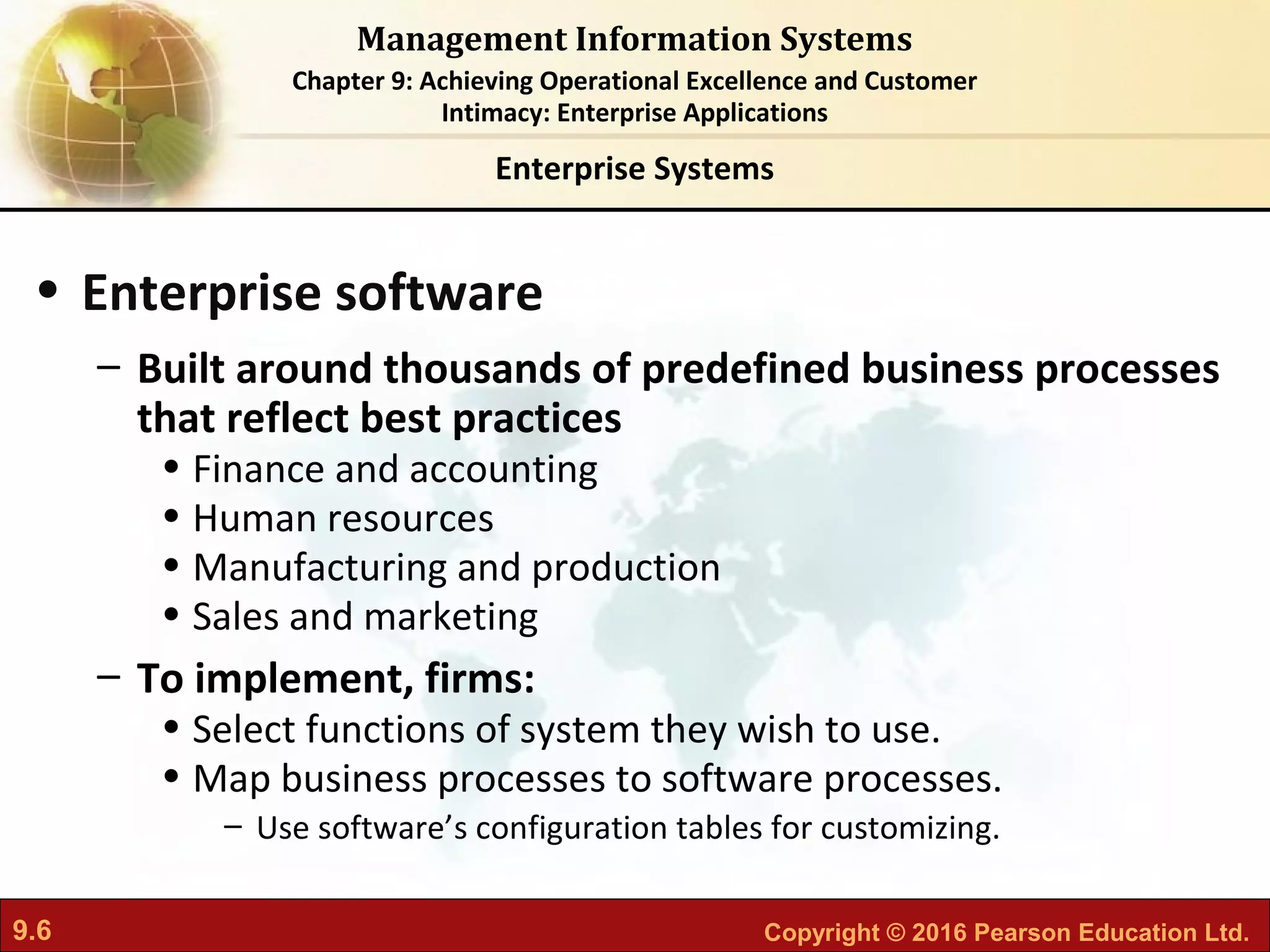 9.6 Copyright © 2016 Pearson Education Ltd.
Management Information Systems
Chapter 9: Achieving Operational Excellence and Customer
Intimacy: Enterprise Applications
• Enterprise software
– Built around thousands of predefined business processes
that reflect best practices
• Finance and accounting
• Human resources
• Manufacturing and production
• Sales and marketing
– To implement, firms:
• Select functions of system they wish to use.
• Map business processes to software processes.
– Use software’s configuration tables for customizing.
Enterprise Systems
 