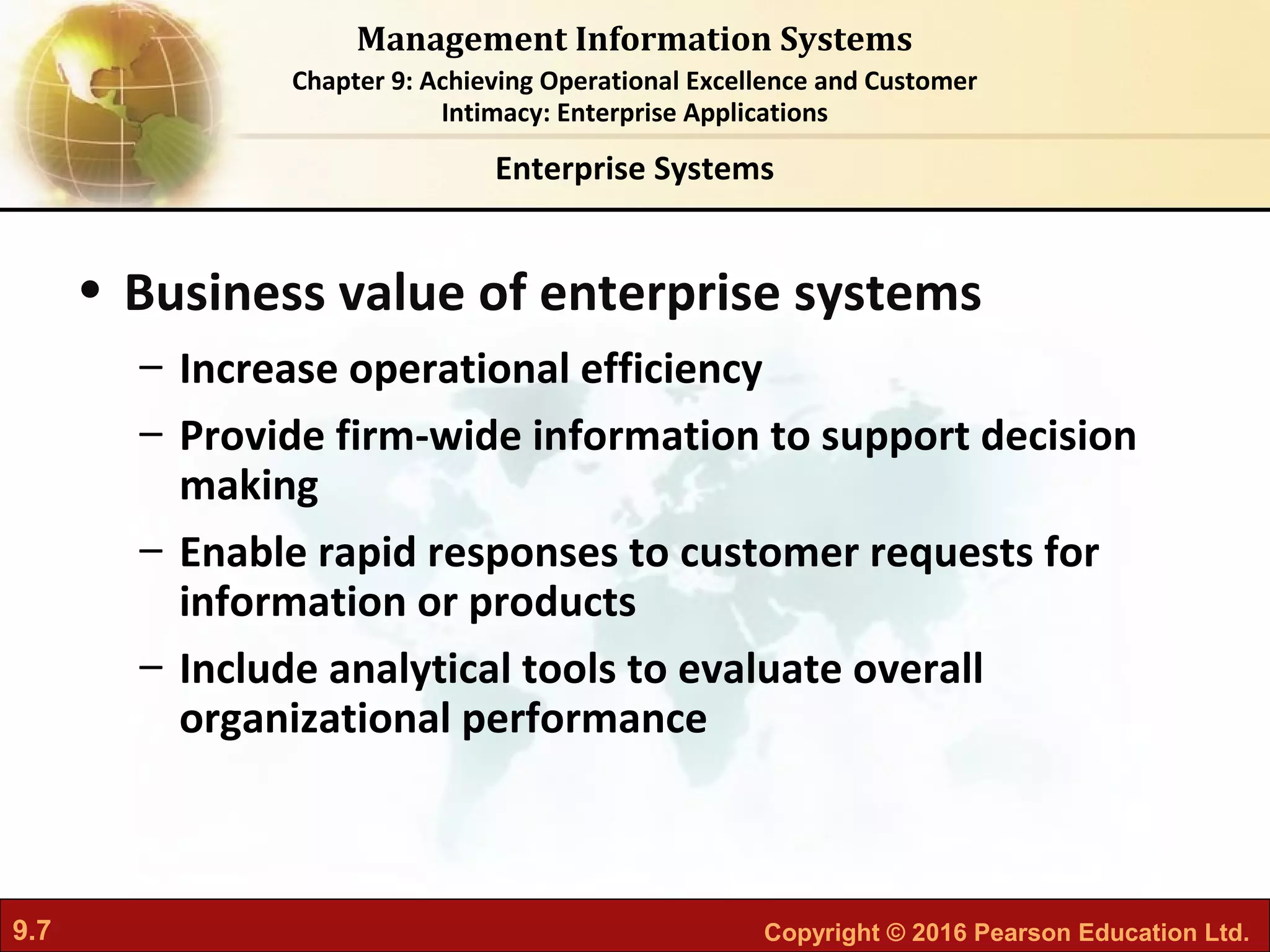 9.7 Copyright © 2016 Pearson Education Ltd.
Management Information Systems
Chapter 9: Achieving Operational Excellence and Customer
Intimacy: Enterprise Applications
• Business value of enterprise systems
– Increase operational efficiency
– Provide firm-wide information to support decision
making
– Enable rapid responses to customer requests for
information or products
– Include analytical tools to evaluate overall
organizational performance
Enterprise Systems
 