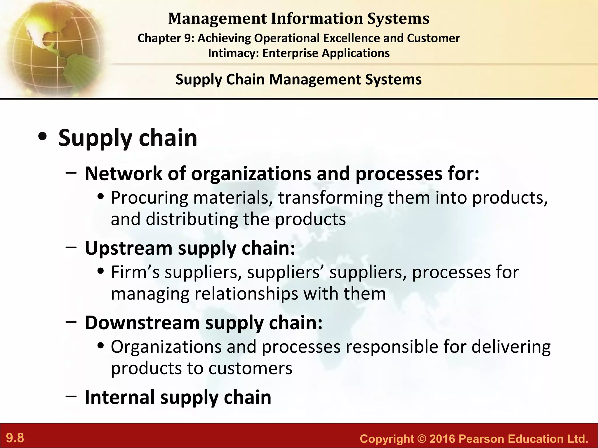9.8 Copyright © 2016 Pearson Education Ltd.
Management Information Systems
Chapter 9: Achieving Operational Excellence and Customer
Intimacy: Enterprise Applications
• Supply chain
– Network of organizations and processes for:
• Procuring materials, transforming them into products,
and distributing the products
– Upstream supply chain:
• Firm’s suppliers, suppliers’ suppliers, processes for
managing relationships with them
– Downstream supply chain:
• Organizations and processes responsible for delivering
products to customers
– Internal supply chain
Supply Chain Management Systems
 