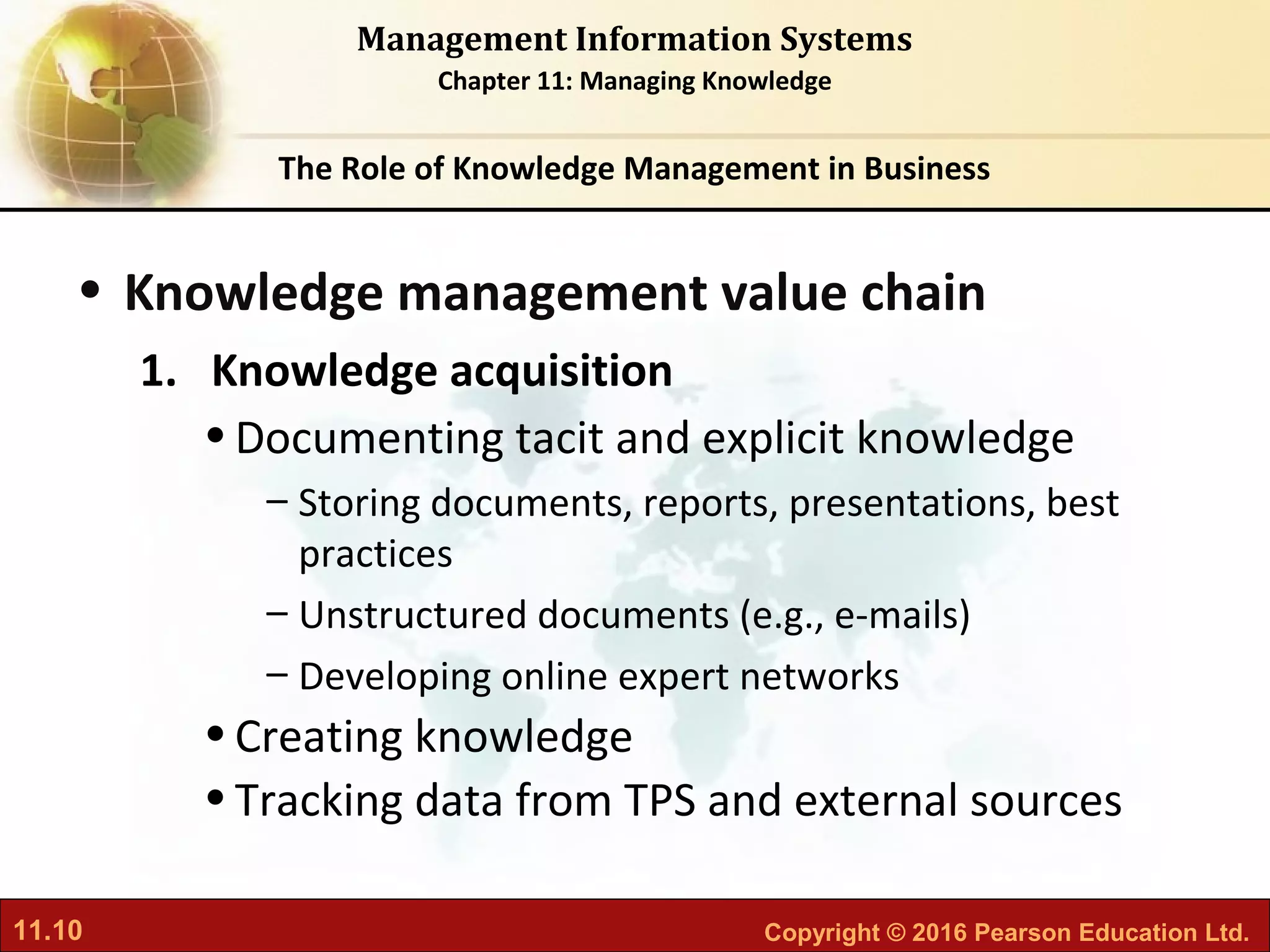 11.10 Copyright © 2016 Pearson Education Ltd.
Management Information Systems
Chapter 11: Managing Knowledge
• Knowledge management value chain
1. Knowledge acquisition
•Documenting tacit and explicit knowledge
– Storing documents, reports, presentations, best
practices
– Unstructured documents (e.g., e-mails)
– Developing online expert networks
•Creating knowledge
•Tracking data from TPS and external sources
The Role of Knowledge Management in Business
 