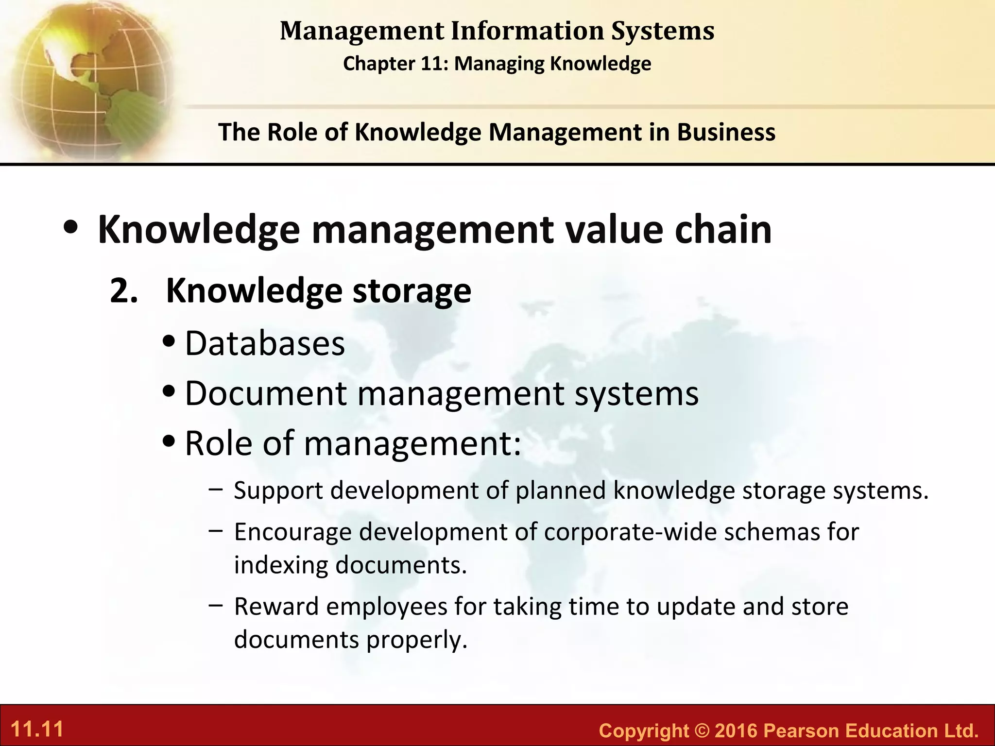 11.11 Copyright © 2016 Pearson Education Ltd.
Management Information Systems
Chapter 11: Managing Knowledge
• Knowledge management value chain
2. Knowledge storage
•Databases
•Document management systems
•Role of management:
– Support development of planned knowledge storage systems.
– Encourage development of corporate-wide schemas for
indexing documents.
– Reward employees for taking time to update and store
documents properly.
The Role of Knowledge Management in Business
 