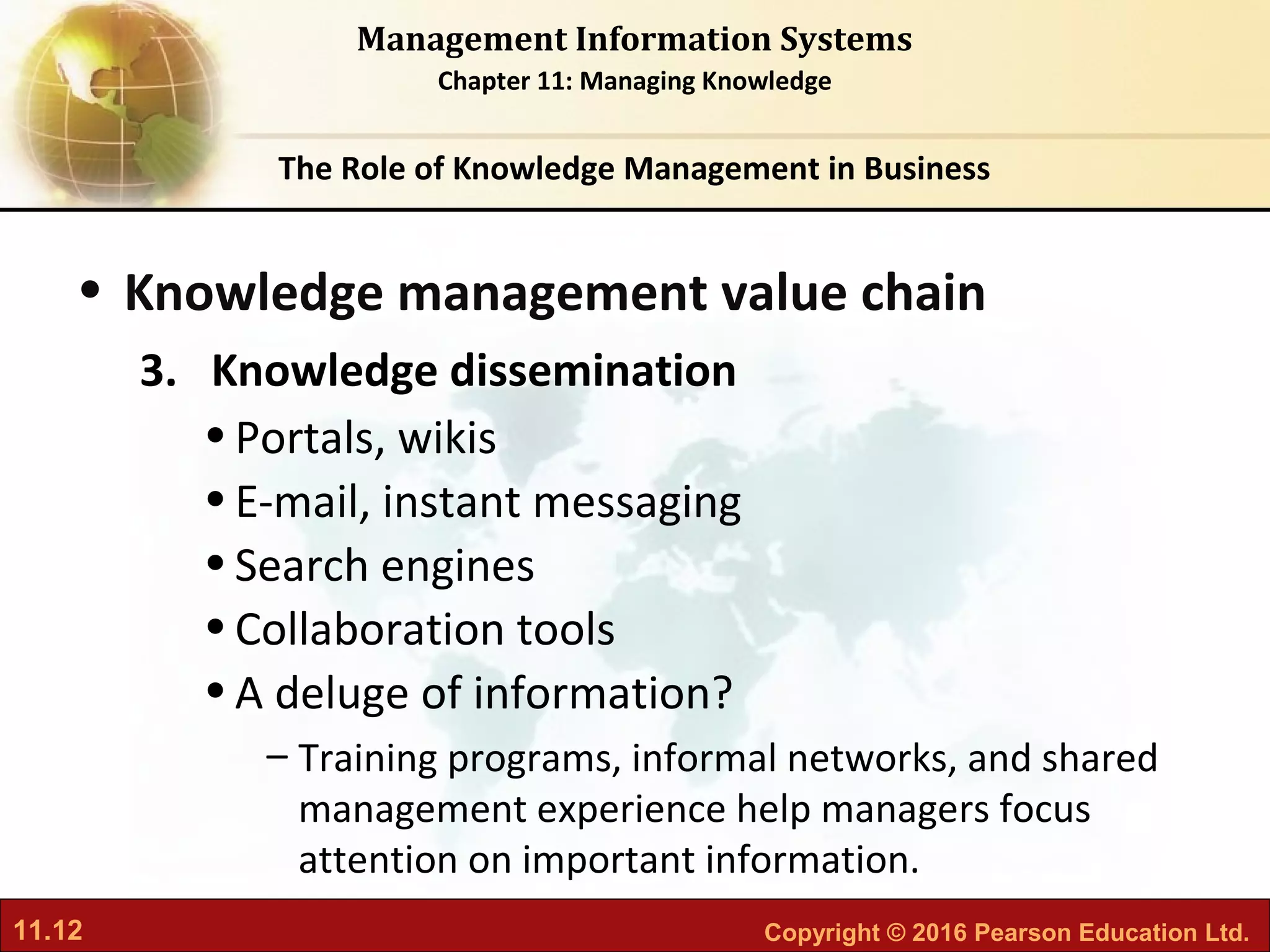 11.12 Copyright © 2016 Pearson Education Ltd.
Management Information Systems
Chapter 11: Managing Knowledge
• Knowledge management value chain
3. Knowledge dissemination
•Portals, wikis
•E-mail, instant messaging
•Search engines
•Collaboration tools
•A deluge of information?
– Training programs, informal networks, and shared
management experience help managers focus
attention on important information.
The Role of Knowledge Management in Business
 