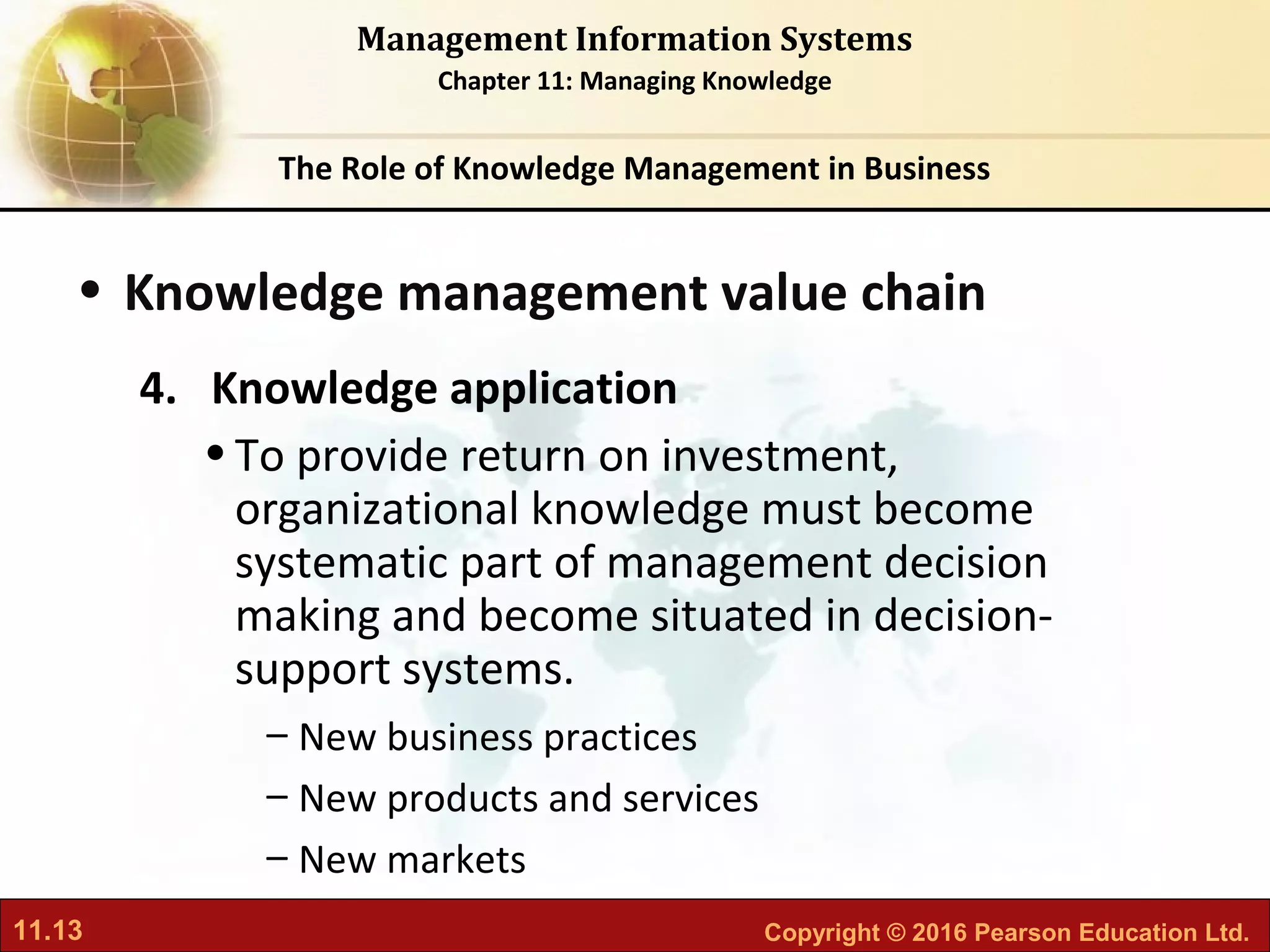 11.13 Copyright © 2016 Pearson Education Ltd.
Management Information Systems
Chapter 11: Managing Knowledge
• Knowledge management value chain
4. Knowledge application
•To provide return on investment,
organizational knowledge must become
systematic part of management decision
making and become situated in decision-
support systems.
– New business practices
– New products and services
– New markets
The Role of Knowledge Management in Business
 