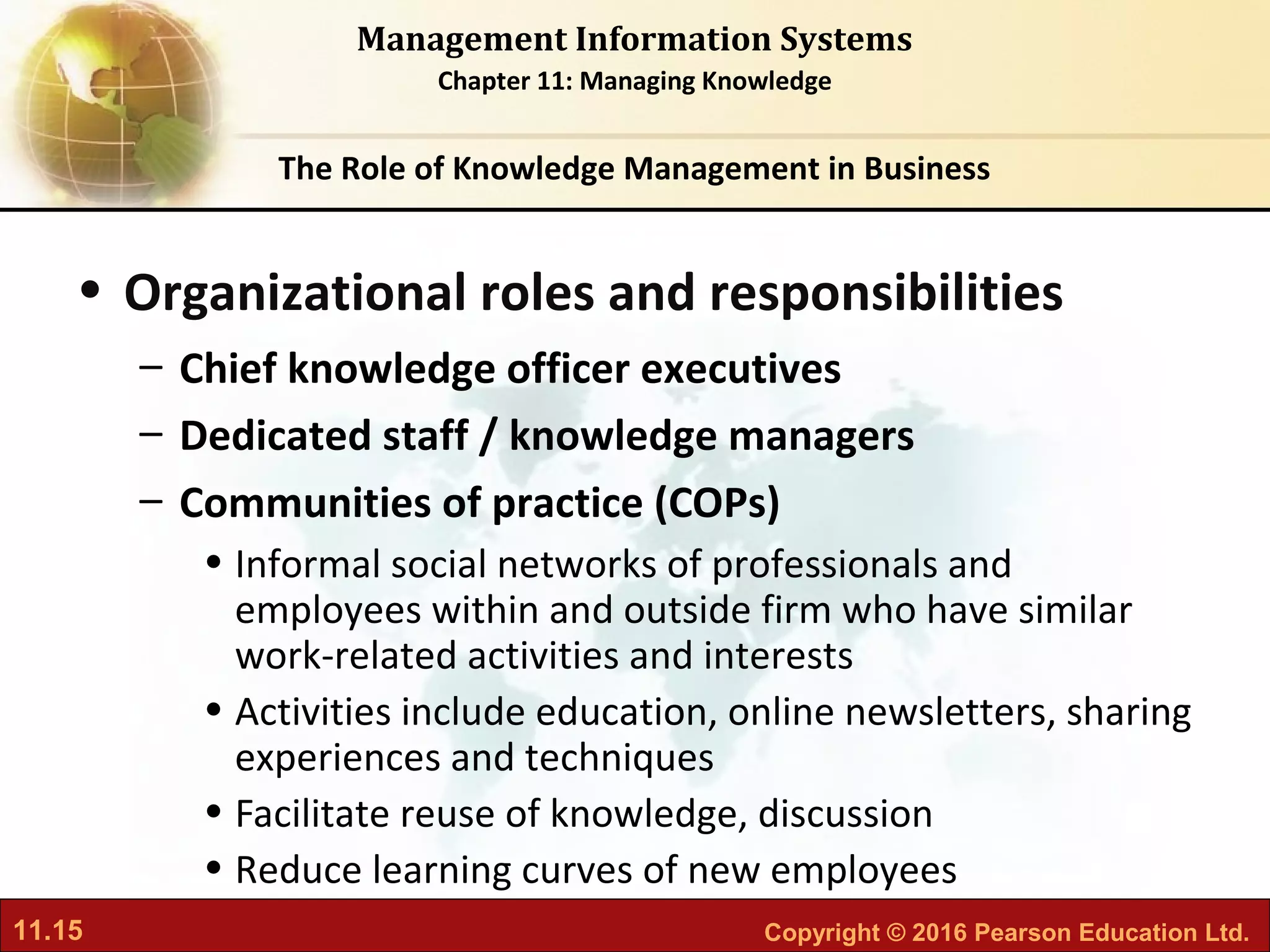 11.15 Copyright © 2016 Pearson Education Ltd.
Management Information Systems
Chapter 11: Managing Knowledge
• Organizational roles and responsibilities
– Chief knowledge officer executives
– Dedicated staff / knowledge managers
– Communities of practice (COPs)
• Informal social networks of professionals and
employees within and outside firm who have similar
work-related activities and interests
• Activities include education, online newsletters, sharing
experiences and techniques
• Facilitate reuse of knowledge, discussion
• Reduce learning curves of new employees
The Role of Knowledge Management in Business
 