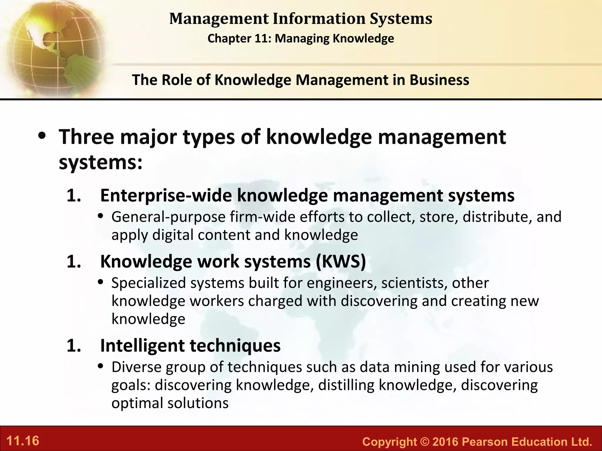 11.16 Copyright © 2016 Pearson Education Ltd.
Management Information Systems
Chapter 11: Managing Knowledge
• Three major types of knowledge management
systems:
1. Enterprise-wide knowledge management systems
• General-purpose firm-wide efforts to collect, store, distribute, and
apply digital content and knowledge
1. Knowledge work systems (KWS)
• Specialized systems built for engineers, scientists, other
knowledge workers charged with discovering and creating new
knowledge
1. Intelligent techniques
• Diverse group of techniques such as data mining used for various
goals: discovering knowledge, distilling knowledge, discovering
optimal solutions
The Role of Knowledge Management in Business
 