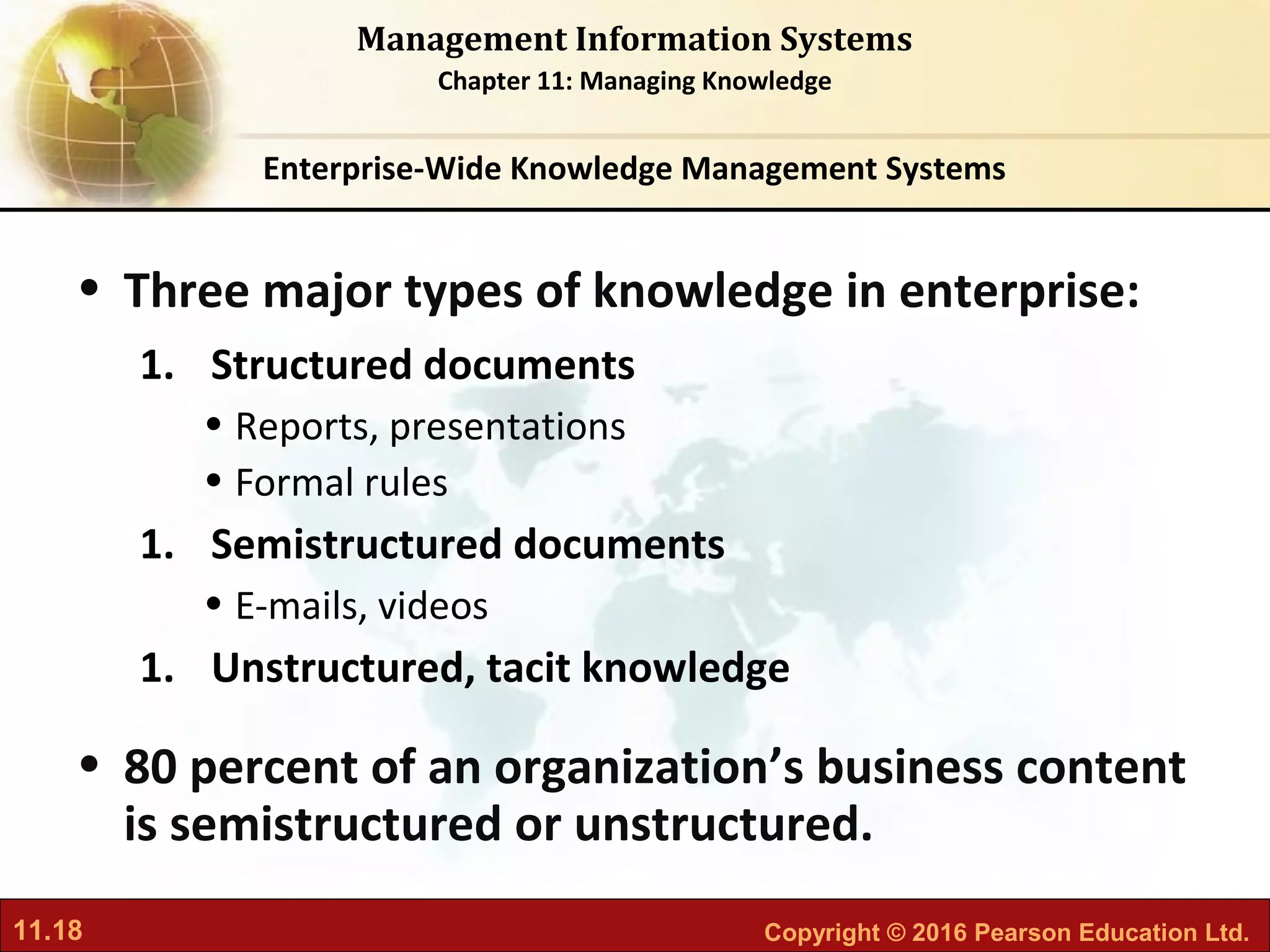11.18 Copyright © 2016 Pearson Education Ltd.
Management Information Systems
Chapter 11: Managing Knowledge
• Three major types of knowledge in enterprise:
1. Structured documents
• Reports, presentations
• Formal rules
1. Semistructured documents
• E-mails, videos
1. Unstructured, tacit knowledge
• 80 percent of an organization’s business content
is semistructured or unstructured.
Enterprise-Wide Knowledge Management Systems
 