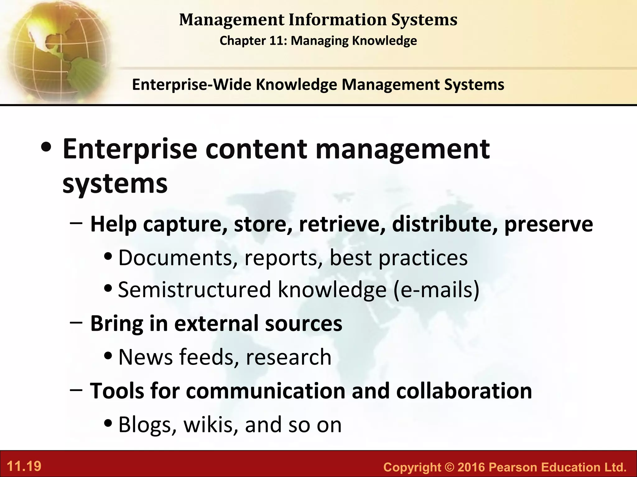 11.19 Copyright © 2016 Pearson Education Ltd.
Management Information Systems
Chapter 11: Managing Knowledge
• Enterprise content management
systems
– Help capture, store, retrieve, distribute, preserve
•Documents, reports, best practices
•Semistructured knowledge (e-mails)
– Bring in external sources
•News feeds, research
– Tools for communication and collaboration
•Blogs, wikis, and so on
Enterprise-Wide Knowledge Management Systems
 