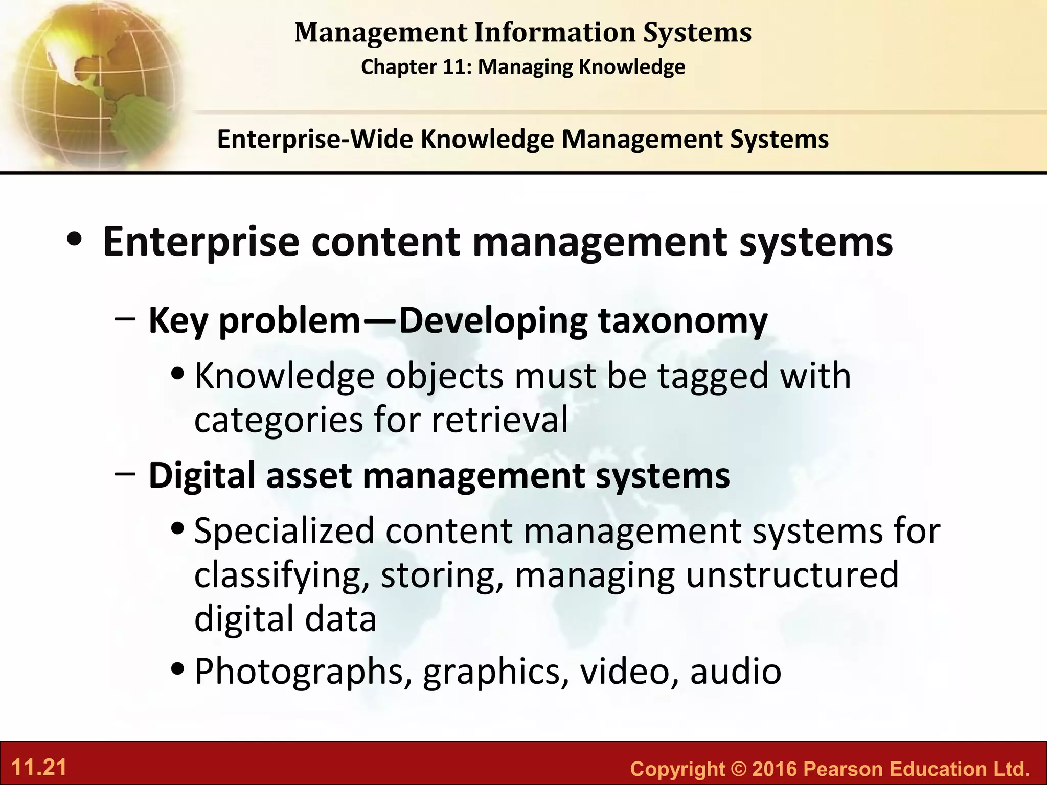 11.21 Copyright © 2016 Pearson Education Ltd.
Management Information Systems
Chapter 11: Managing Knowledge
• Enterprise content management systems
– Key problem—Developing taxonomy
•Knowledge objects must be tagged with
categories for retrieval
– Digital asset management systems
•Specialized content management systems for
classifying, storing, managing unstructured
digital data
•Photographs, graphics, video, audio
Enterprise-Wide Knowledge Management Systems
 