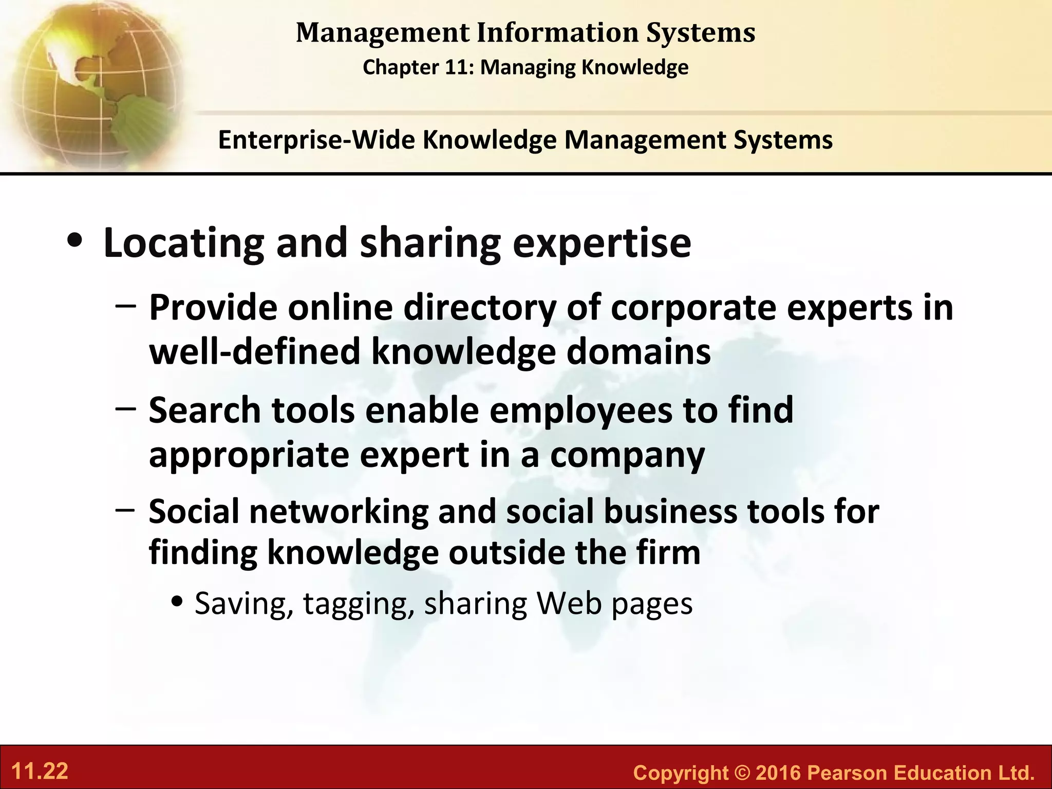 11.22 Copyright © 2016 Pearson Education Ltd.
Management Information Systems
Chapter 11: Managing Knowledge
• Locating and sharing expertise
– Provide online directory of corporate experts in
well-defined knowledge domains
– Search tools enable employees to find
appropriate expert in a company
– Social networking and social business tools for
finding knowledge outside the firm
• Saving, tagging, sharing Web pages
Enterprise-Wide Knowledge Management Systems
 
