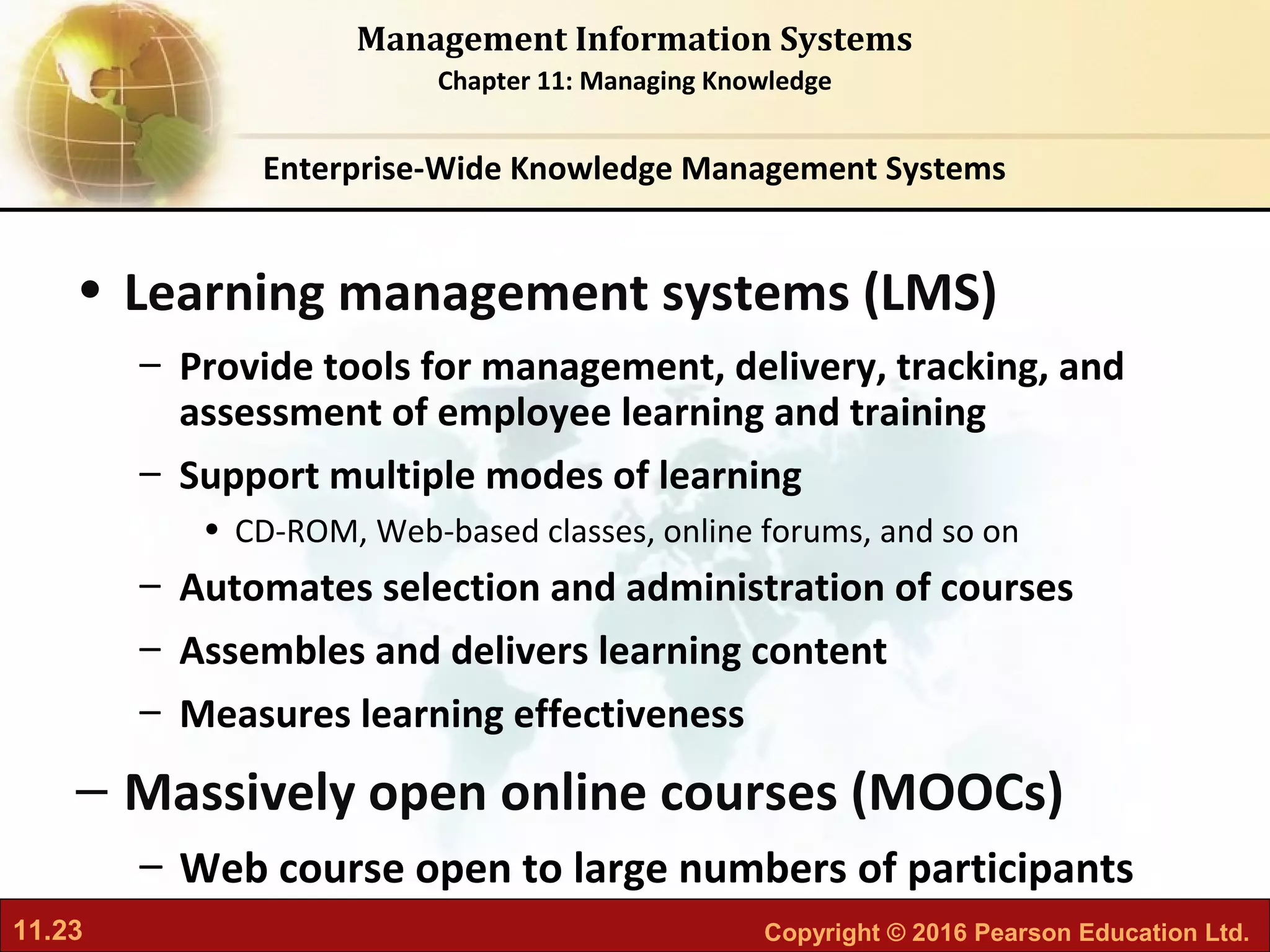 11.23 Copyright © 2016 Pearson Education Ltd.
Management Information Systems
Chapter 11: Managing Knowledge
• Learning management systems (LMS)
– Provide tools for management, delivery, tracking, and
assessment of employee learning and training
– Support multiple modes of learning
• CD-ROM, Web-based classes, online forums, and so on
– Automates selection and administration of courses
– Assembles and delivers learning content
– Measures learning effectiveness
– Massively open online courses (MOOCs)
– Web course open to large numbers of participants
Enterprise-Wide Knowledge Management Systems
 