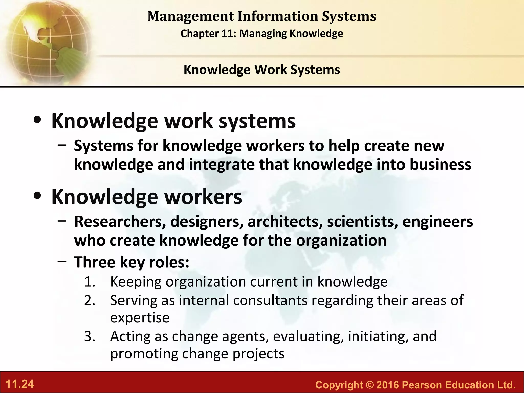 11.24 Copyright © 2016 Pearson Education Ltd.
Management Information Systems
Chapter 11: Managing Knowledge
• Knowledge work systems
– Systems for knowledge workers to help create new
knowledge and integrate that knowledge into business
• Knowledge workers
– Researchers, designers, architects, scientists, engineers
who create knowledge for the organization
– Three key roles:
1. Keeping organization current in knowledge
2. Serving as internal consultants regarding their areas of
expertise
3. Acting as change agents, evaluating, initiating, and
promoting change projects
Knowledge Work Systems
 