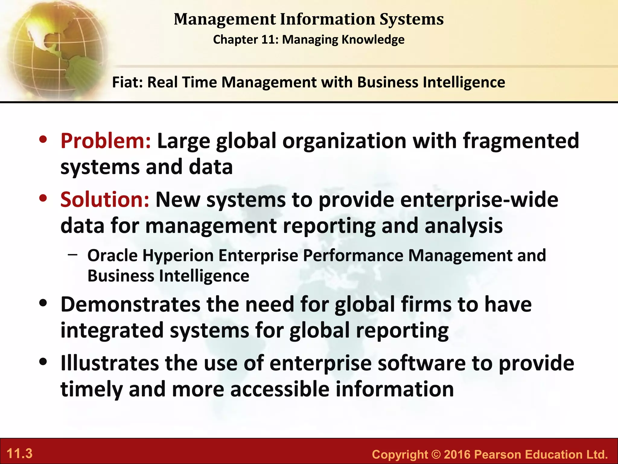 11.3 Copyright © 2016 Pearson Education Ltd.
Management Information Systems
Chapter 11: Managing Knowledge
• Problem: Large global organization with fragmented
systems and data
• Solution: New systems to provide enterprise-wide
data for management reporting and analysis
– Oracle Hyperion Enterprise Performance Management and
Business Intelligence
• Demonstrates the need for global firms to have
integrated systems for global reporting
• Illustrates the use of enterprise software to provide
timely and more accessible information
Fiat: Real Time Management with Business Intelligence
 