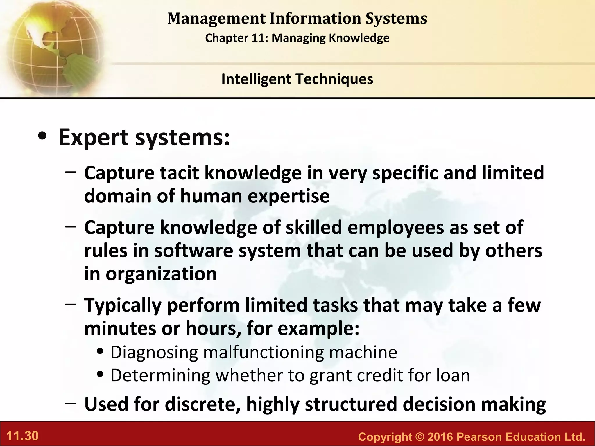 11.30 Copyright © 2016 Pearson Education Ltd.
Management Information Systems
Chapter 11: Managing Knowledge
• Expert systems:
– Capture tacit knowledge in very specific and limited
domain of human expertise
– Capture knowledge of skilled employees as set of
rules in software system that can be used by others
in organization
– Typically perform limited tasks that may take a few
minutes or hours, for example:
• Diagnosing malfunctioning machine
• Determining whether to grant credit for loan
– Used for discrete, highly structured decision making
Intelligent Techniques
 
