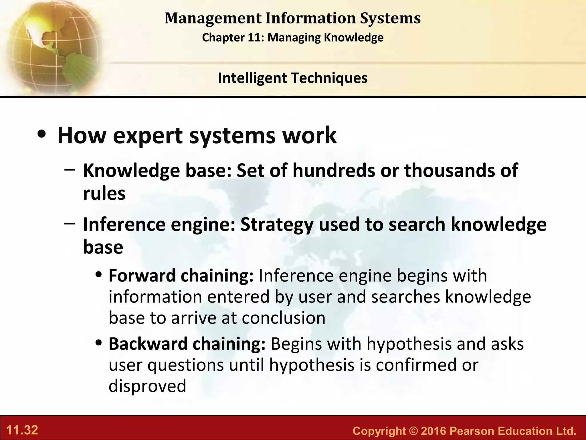 11.32 Copyright © 2016 Pearson Education Ltd.
Management Information Systems
Chapter 11: Managing Knowledge
• How expert systems work
– Knowledge base: Set of hundreds or thousands of
rules
– Inference engine: Strategy used to search knowledge
base
• Forward chaining: Inference engine begins with
information entered by user and searches knowledge
base to arrive at conclusion
• Backward chaining: Begins with hypothesis and asks
user questions until hypothesis is confirmed or
disproved
Intelligent Techniques
 
