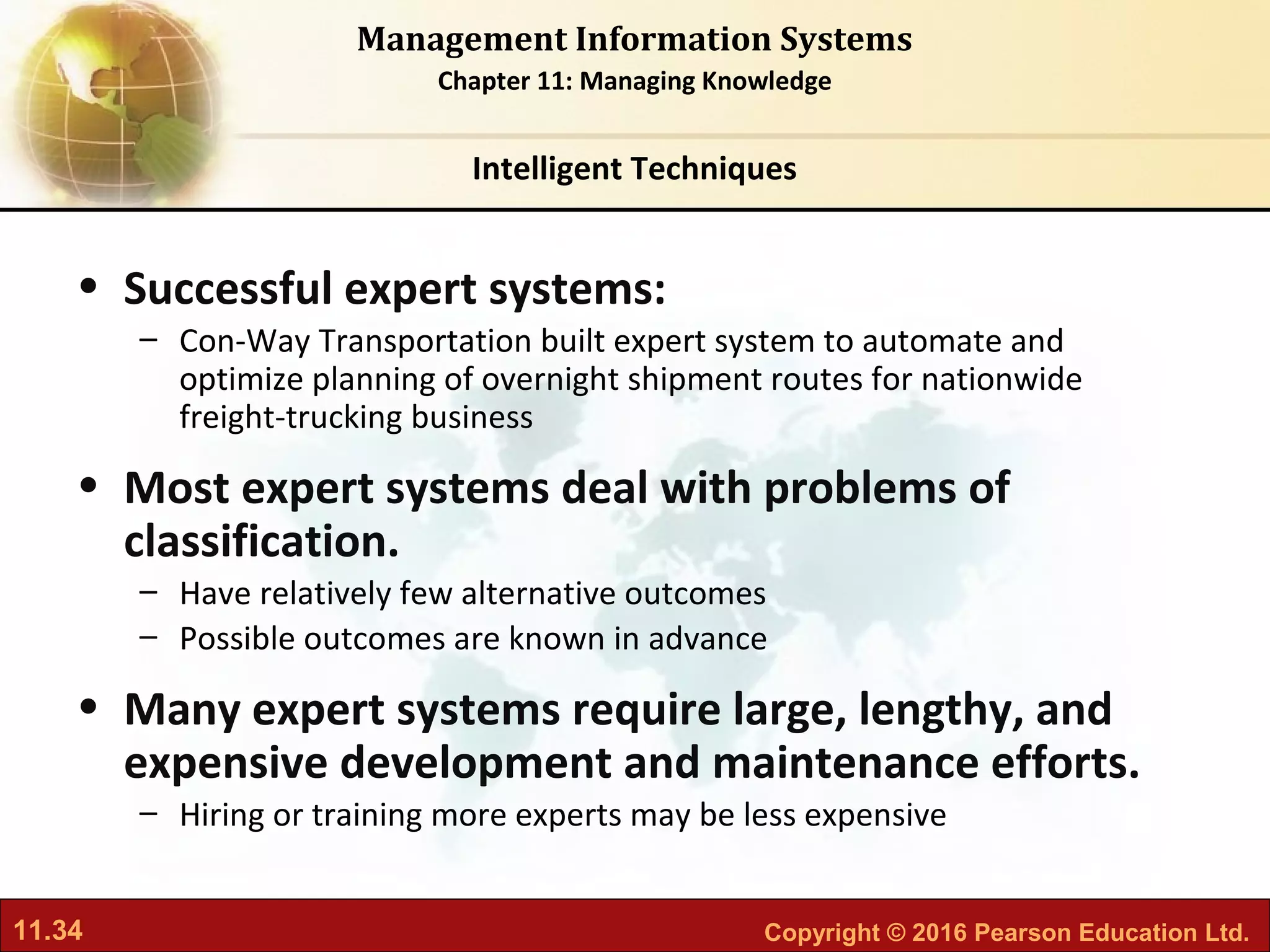 11.34 Copyright © 2016 Pearson Education Ltd.
Management Information Systems
Chapter 11: Managing Knowledge
• Successful expert systems:
– Con-Way Transportation built expert system to automate and
optimize planning of overnight shipment routes for nationwide
freight-trucking business
• Most expert systems deal with problems of
classification.
– Have relatively few alternative outcomes
– Possible outcomes are known in advance
• Many expert systems require large, lengthy, and
expensive development and maintenance efforts.
– Hiring or training more experts may be less expensive
Intelligent Techniques
 