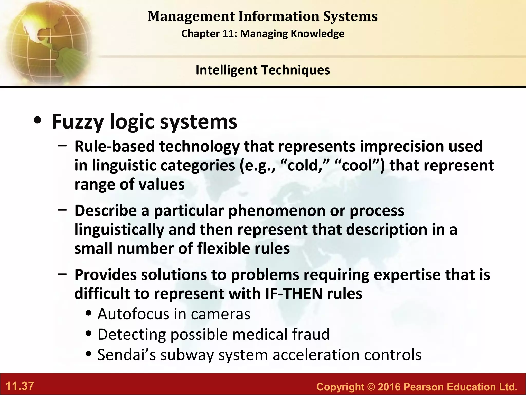 11.37 Copyright © 2016 Pearson Education Ltd.
Management Information Systems
Chapter 11: Managing Knowledge
• Fuzzy logic systems
– Rule-based technology that represents imprecision used
in linguistic categories (e.g., “cold,” “cool”) that represent
range of values
– Describe a particular phenomenon or process
linguistically and then represent that description in a
small number of flexible rules
– Provides solutions to problems requiring expertise that is
difficult to represent with IF-THEN rules
• Autofocus in cameras
• Detecting possible medical fraud
• Sendai’s subway system acceleration controls
Intelligent Techniques
 