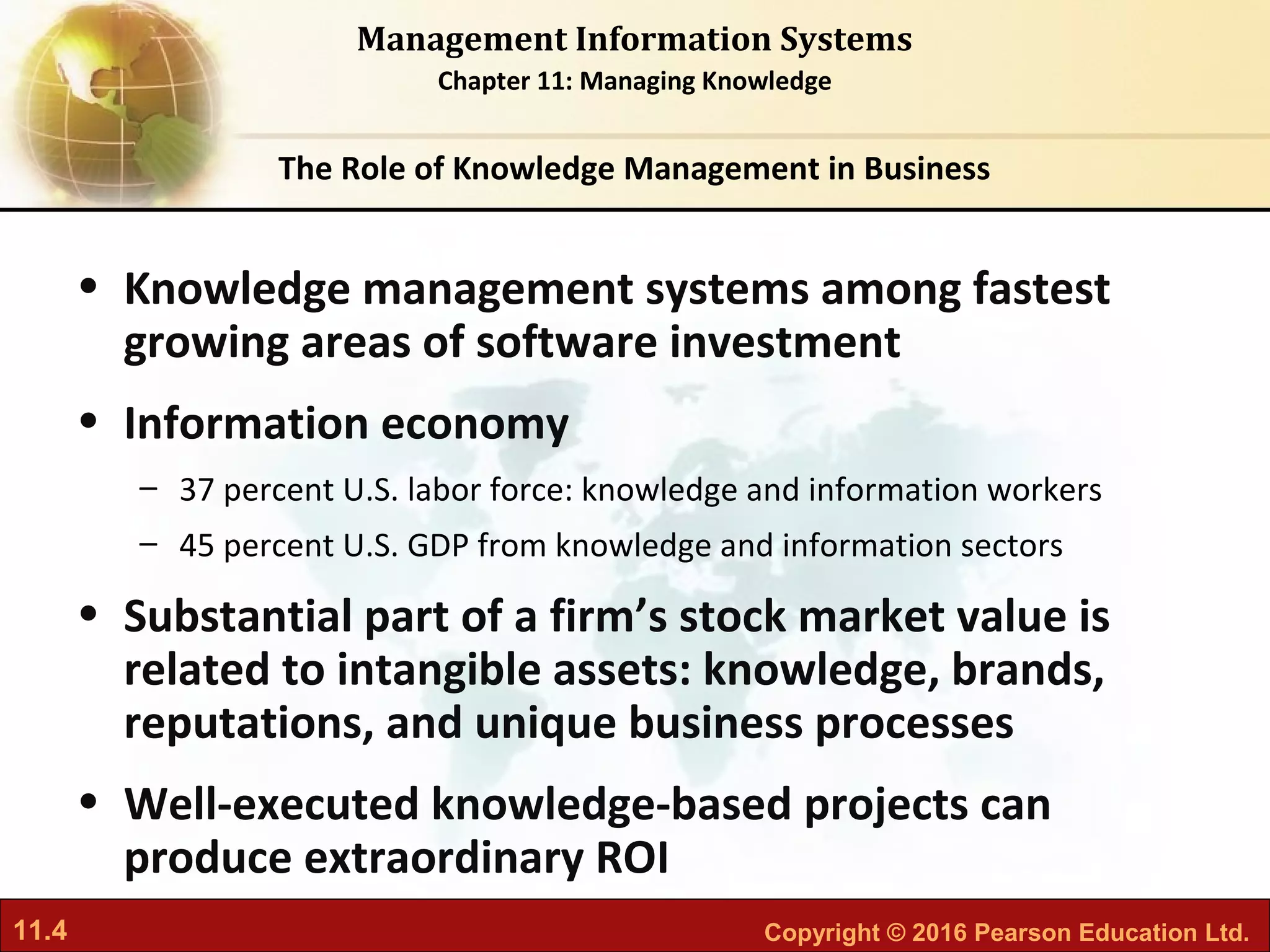 11.4 Copyright © 2016 Pearson Education Ltd.
Management Information Systems
Chapter 11: Managing Knowledge
• Knowledge management systems among fastest
growing areas of software investment
• Information economy
– 37 percent U.S. labor force: knowledge and information workers
– 45 percent U.S. GDP from knowledge and information sectors
• Substantial part of a firm’s stock market value is
related to intangible assets: knowledge, brands,
reputations, and unique business processes
• Well-executed knowledge-based projects can
produce extraordinary ROI
The Role of Knowledge Management in Business
 