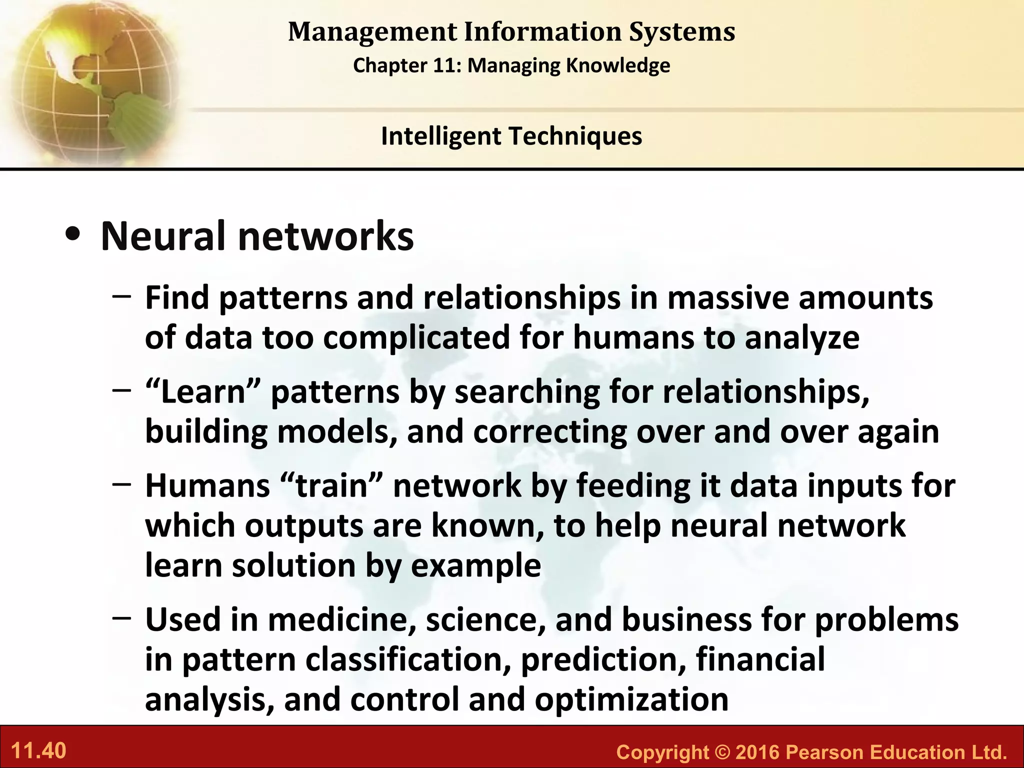 11.40 Copyright © 2016 Pearson Education Ltd.
Management Information Systems
Chapter 11: Managing Knowledge
• Neural networks
– Find patterns and relationships in massive amounts
of data too complicated for humans to analyze
– “Learn” patterns by searching for relationships,
building models, and correcting over and over again
– Humans “train” network by feeding it data inputs for
which outputs are known, to help neural network
learn solution by example
– Used in medicine, science, and business for problems
in pattern classification, prediction, financial
analysis, and control and optimization
Intelligent Techniques
 