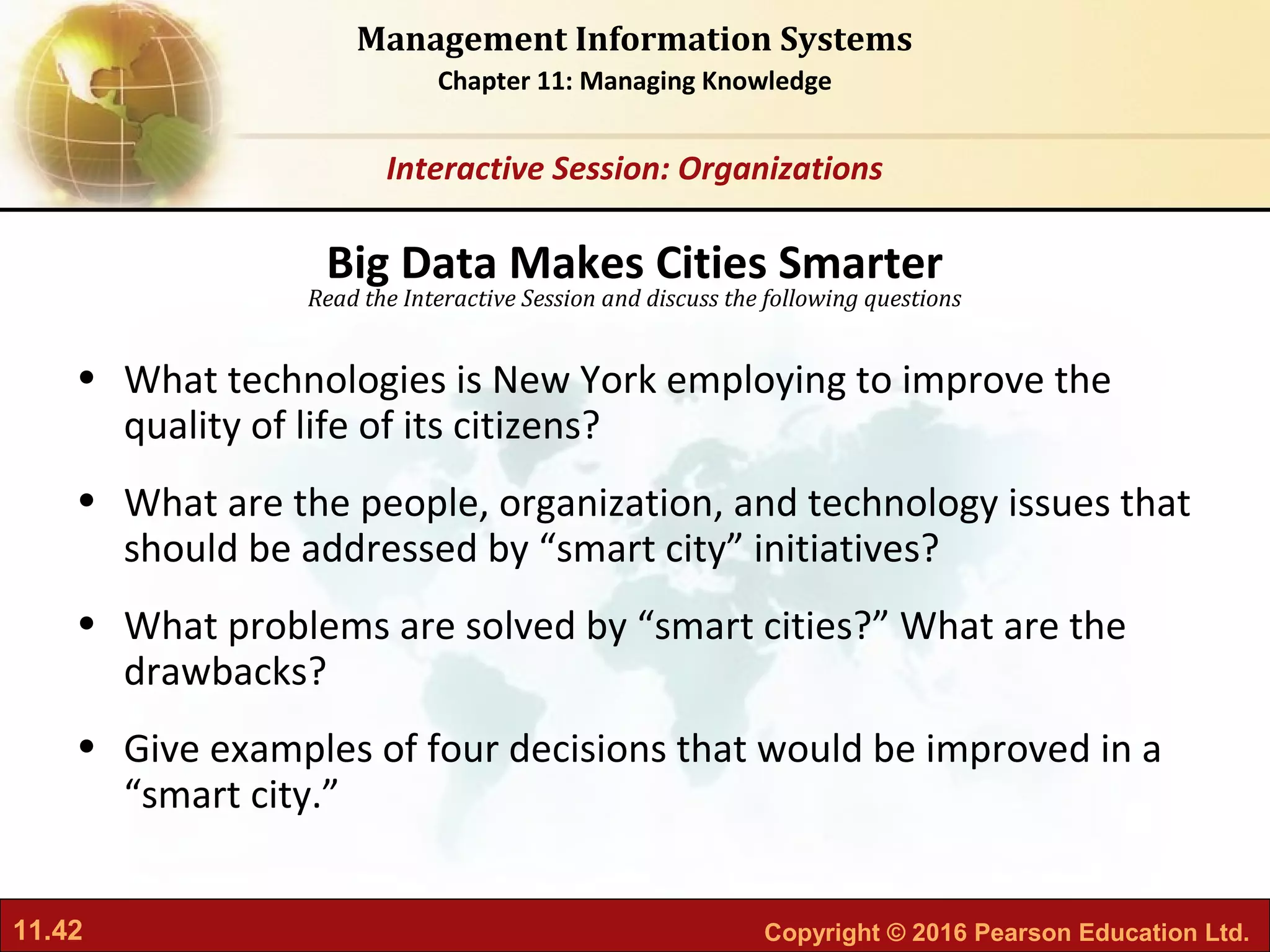 11.42 Copyright © 2016 Pearson Education Ltd.
Management Information Systems
Chapter 11: Managing Knowledge
Read the Interactive Session and discuss the following questions
Interactive Session: Organizations
• What technologies is New York employing to improve the
quality of life of its citizens?
• What are the people, organization, and technology issues that
should be addressed by “smart city” initiatives?
• What problems are solved by “smart cities?” What are the
drawbacks?
• Give examples of four decisions that would be improved in a
“smart city.”
Big Data Makes Cities Smarter
 
