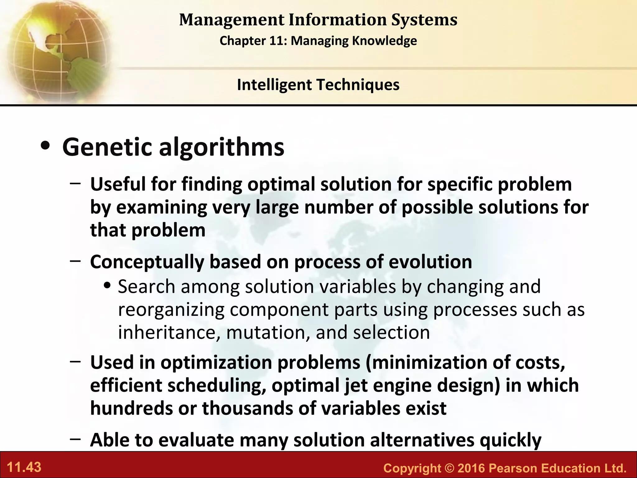 11.43 Copyright © 2016 Pearson Education Ltd.
Management Information Systems
Chapter 11: Managing Knowledge
• Genetic algorithms
– Useful for finding optimal solution for specific problem
by examining very large number of possible solutions for
that problem
– Conceptually based on process of evolution
• Search among solution variables by changing and
reorganizing component parts using processes such as
inheritance, mutation, and selection
– Used in optimization problems (minimization of costs,
efficient scheduling, optimal jet engine design) in which
hundreds or thousands of variables exist
– Able to evaluate many solution alternatives quickly
Intelligent Techniques
 
