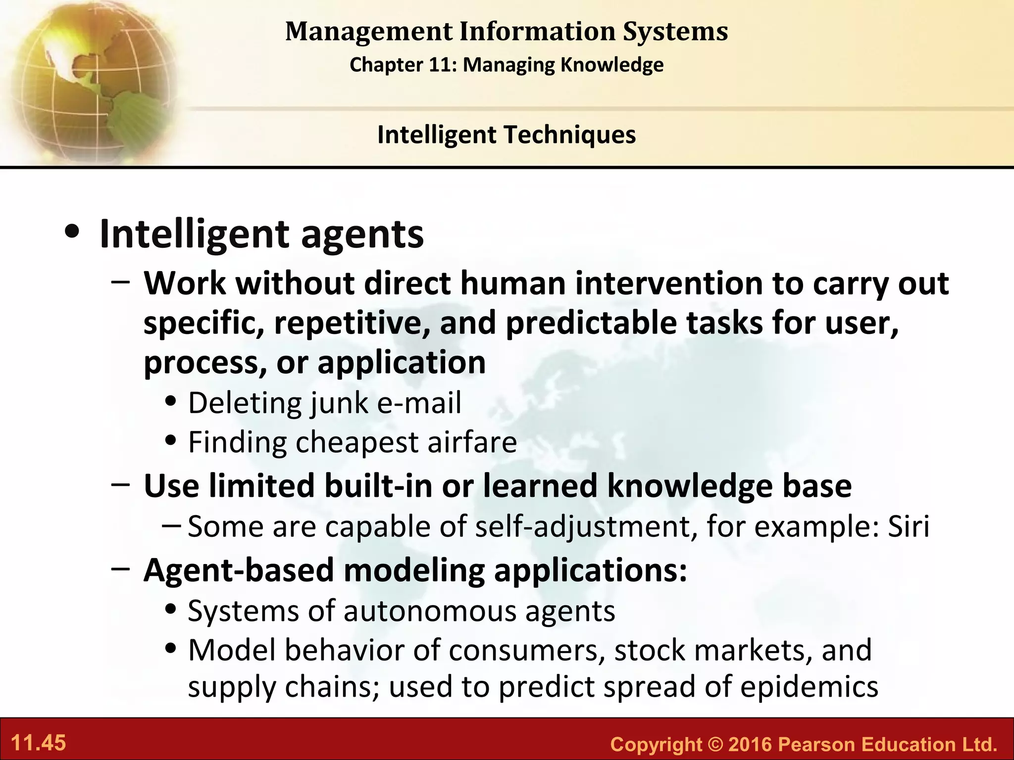 11.45 Copyright © 2016 Pearson Education Ltd.
Management Information Systems
Chapter 11: Managing Knowledge
• Intelligent agents
– Work without direct human intervention to carry out
specific, repetitive, and predictable tasks for user,
process, or application
• Deleting junk e-mail
• Finding cheapest airfare
– Use limited built-in or learned knowledge base
– Some are capable of self-adjustment, for example: Siri
– Agent-based modeling applications:
• Systems of autonomous agents
• Model behavior of consumers, stock markets, and
supply chains; used to predict spread of epidemics
Intelligent Techniques
 