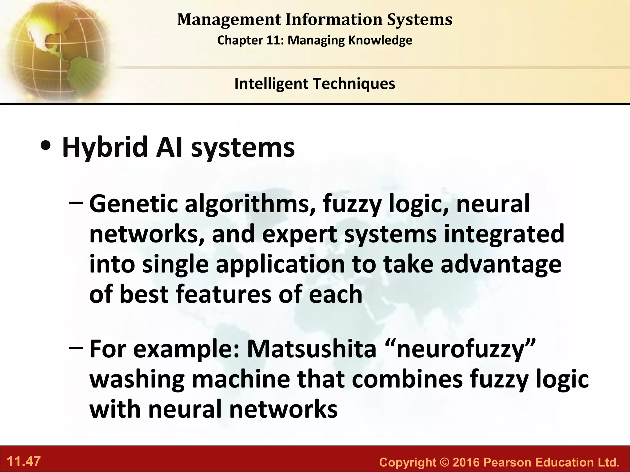 11.47 Copyright © 2016 Pearson Education Ltd.
Management Information Systems
Chapter 11: Managing Knowledge
• Hybrid AI systems
– Genetic algorithms, fuzzy logic, neural
networks, and expert systems integrated
into single application to take advantage
of best features of each
– For example: Matsushita “neurofuzzy”
washing machine that combines fuzzy logic
with neural networks
Intelligent Techniques
 