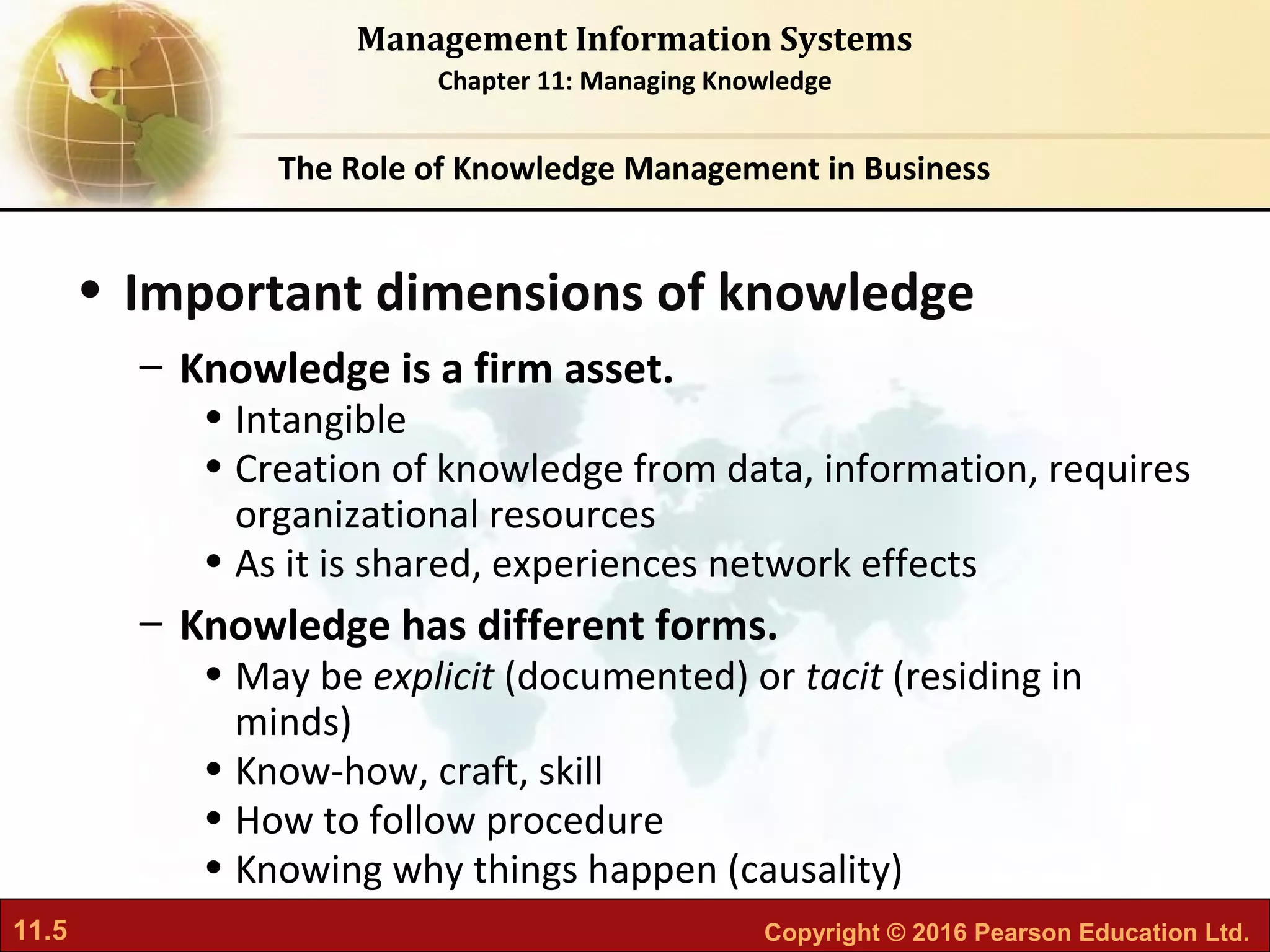 11.5 Copyright © 2016 Pearson Education Ltd.
Management Information Systems
Chapter 11: Managing Knowledge
• Important dimensions of knowledge
– Knowledge is a firm asset.
• Intangible
• Creation of knowledge from data, information, requires
organizational resources
• As it is shared, experiences network effects
– Knowledge has different forms.
• May be explicit (documented) or tacit (residing in
minds)
• Know-how, craft, skill
• How to follow procedure
• Knowing why things happen (causality)
The Role of Knowledge Management in Business
 