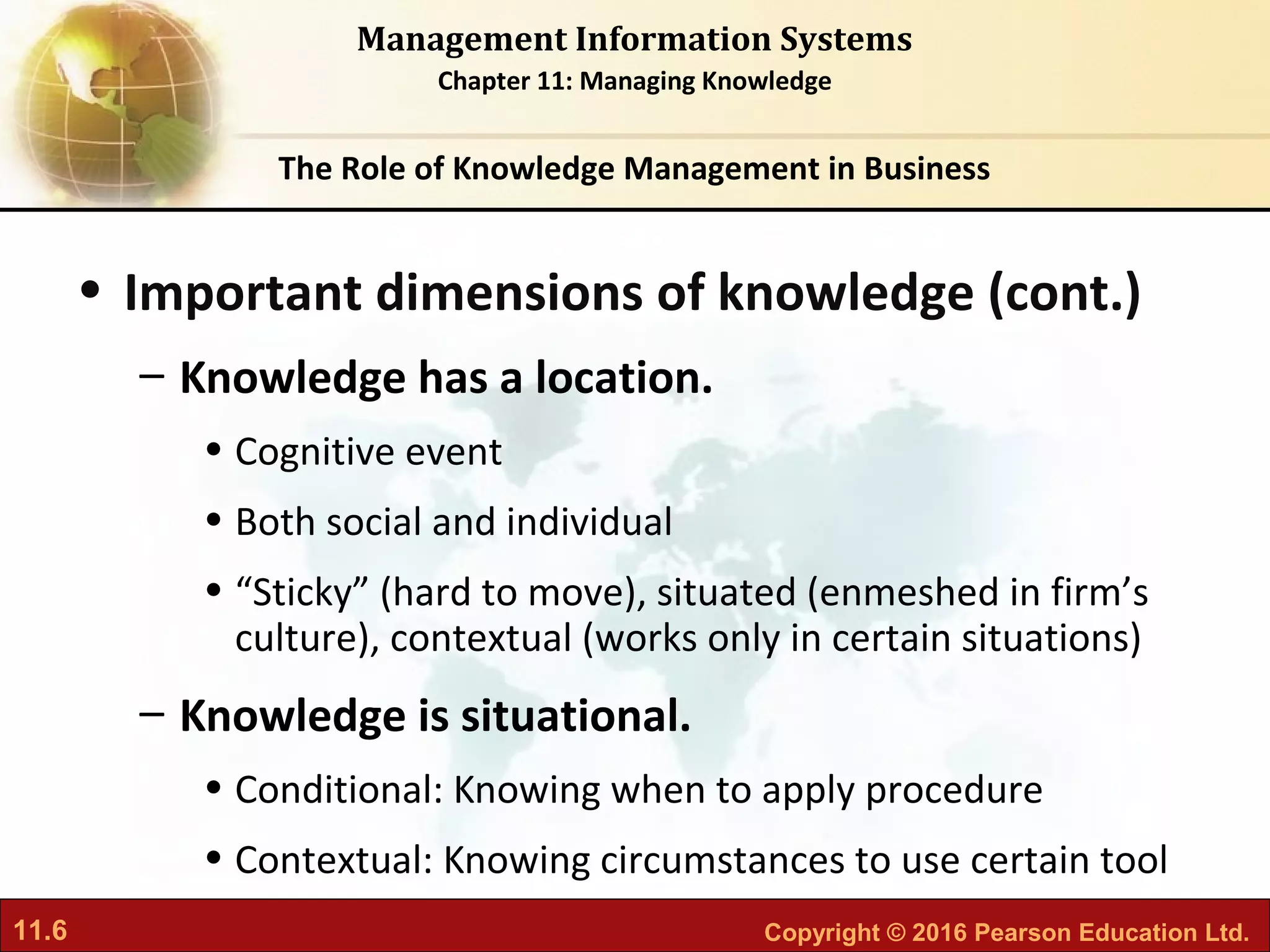11.6 Copyright © 2016 Pearson Education Ltd.
Management Information Systems
Chapter 11: Managing Knowledge
• Important dimensions of knowledge (cont.)
– Knowledge has a location.
• Cognitive event
• Both social and individual
• “Sticky” (hard to move), situated (enmeshed in firm’s
culture), contextual (works only in certain situations)
– Knowledge is situational.
• Conditional: Knowing when to apply procedure
• Contextual: Knowing circumstances to use certain tool
The Role of Knowledge Management in Business
 