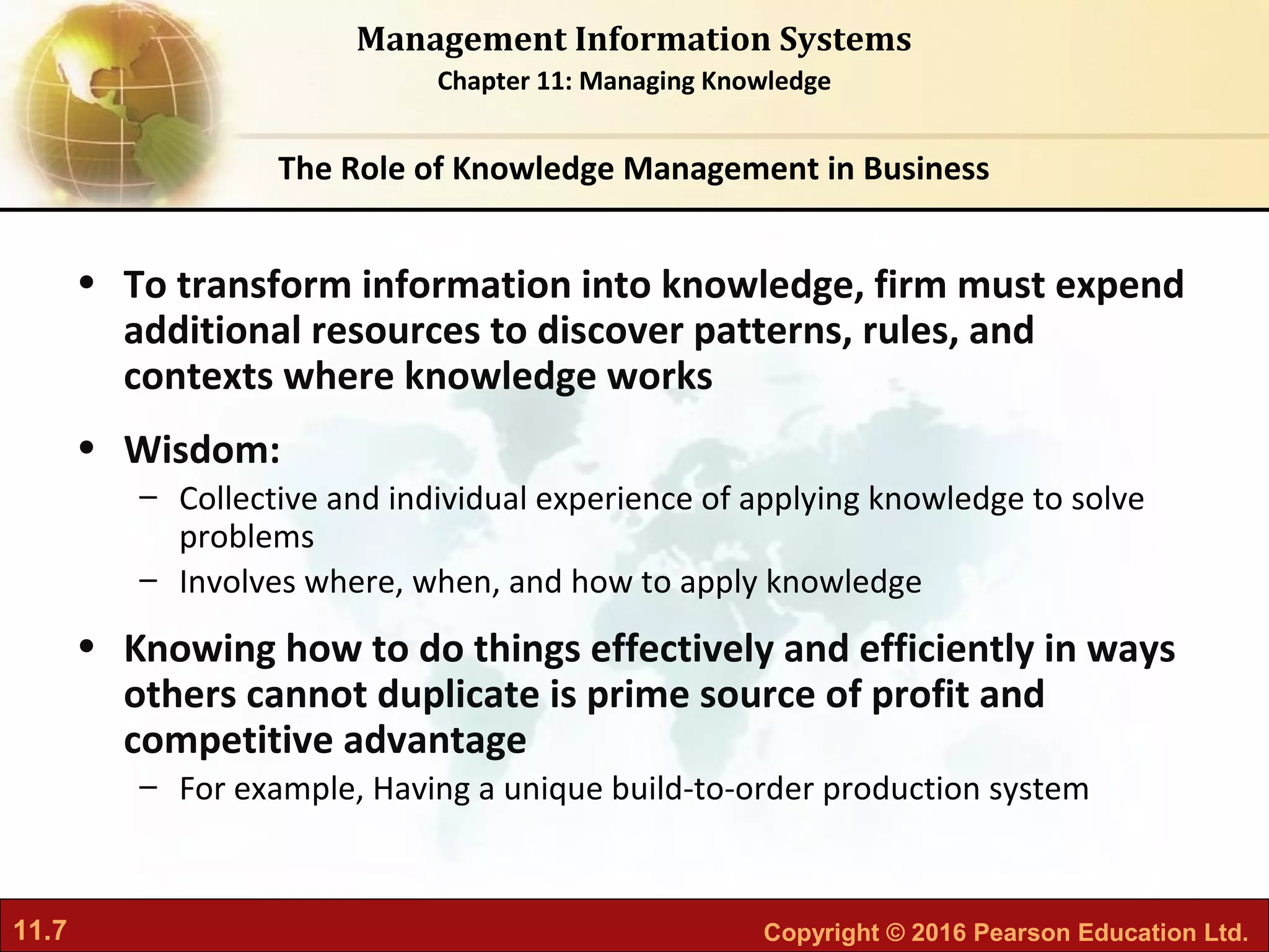 11.7 Copyright © 2016 Pearson Education Ltd.
Management Information Systems
Chapter 11: Managing Knowledge
• To transform information into knowledge, firm must expend
additional resources to discover patterns, rules, and
contexts where knowledge works
• Wisdom:
– Collective and individual experience of applying knowledge to solve
problems
– Involves where, when, and how to apply knowledge
• Knowing how to do things effectively and efficiently in ways
others cannot duplicate is prime source of profit and
competitive advantage
– For example, Having a unique build-to-order production system
The Role of Knowledge Management in Business
 