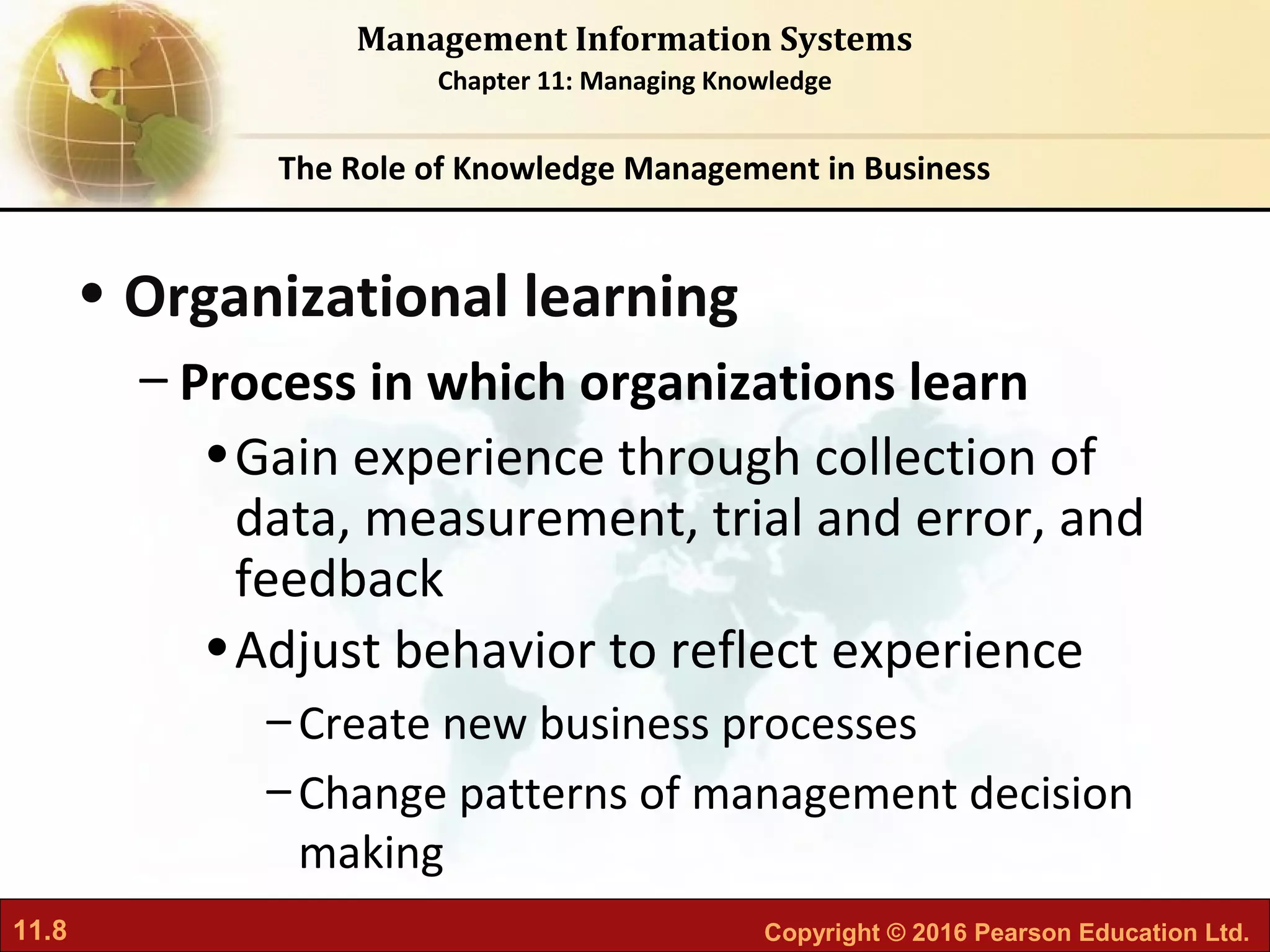 11.8 Copyright © 2016 Pearson Education Ltd.
Management Information Systems
Chapter 11: Managing Knowledge
• Organizational learning
– Process in which organizations learn
•Gain experience through collection of
data, measurement, trial and error, and
feedback
•Adjust behavior to reflect experience
–Create new business processes
–Change patterns of management decision
making
The Role of Knowledge Management in Business
 
