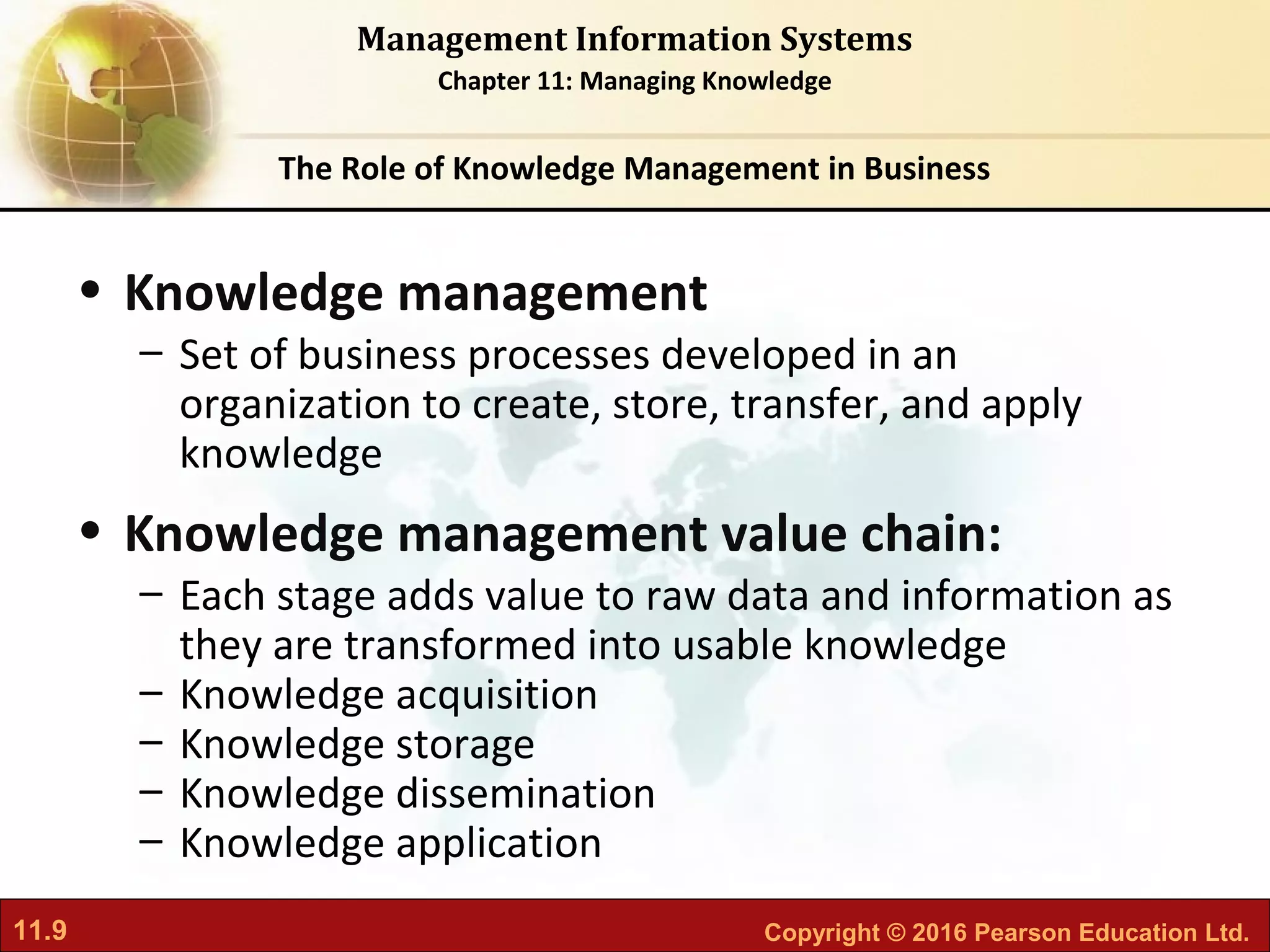 11.9 Copyright © 2016 Pearson Education Ltd.
Management Information Systems
Chapter 11: Managing Knowledge
• Knowledge management
– Set of business processes developed in an
organization to create, store, transfer, and apply
knowledge
• Knowledge management value chain:
– Each stage adds value to raw data and information as
they are transformed into usable knowledge
– Knowledge acquisition
– Knowledge storage
– Knowledge dissemination
– Knowledge application
The Role of Knowledge Management in Business
 