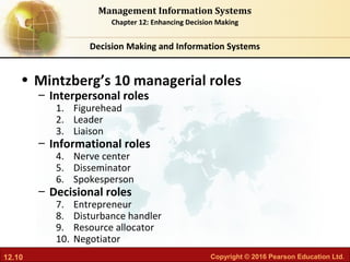 12.10 Copyright © 2016 Pearson Education Ltd.
Management Information Systems
Chapter 12: Enhancing Decision Making
• Mintzberg’s 10 managerial roles
– Interpersonal roles
1. Figurehead
2. Leader
3. Liaison
– Informational roles
4. Nerve center
5. Disseminator
6. Spokesperson
– Decisional roles
7. Entrepreneur
8. Disturbance handler
9. Resource allocator
10. Negotiator
Decision Making and Information Systems
 