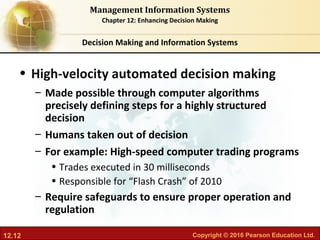 12.12 Copyright © 2016 Pearson Education Ltd.
Management Information Systems
Chapter 12: Enhancing Decision Making
• High-velocity automated decision making
– Made possible through computer algorithms
precisely defining steps for a highly structured
decision
– Humans taken out of decision
– For example: High-speed computer trading programs
• Trades executed in 30 milliseconds
• Responsible for “Flash Crash” of 2010
– Require safeguards to ensure proper operation and
regulation
Decision Making and Information Systems
 