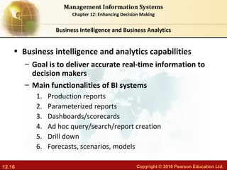 12.16 Copyright © 2016 Pearson Education Ltd.
Management Information Systems
Chapter 12: Enhancing Decision Making
• Business intelligence and analytics capabilities
– Goal is to deliver accurate real-time information to
decision makers
– Main functionalities of BI systems
1. Production reports
2. Parameterized reports
3. Dashboards/scorecards
4. Ad hoc query/search/report creation
5. Drill down
6. Forecasts, scenarios, models
Business Intelligence and Business Analytics
 