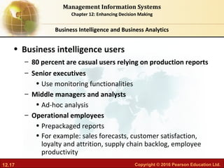 12.17 Copyright © 2016 Pearson Education Ltd.
Management Information Systems
Chapter 12: Enhancing Decision Making
• Business intelligence users
– 80 percent are casual users relying on production reports
– Senior executives
• Use monitoring functionalities
– Middle managers and analysts
• Ad-hoc analysis
– Operational employees
• Prepackaged reports
• For example: sales forecasts, customer satisfaction,
loyalty and attrition, supply chain backlog, employee
productivity
Business Intelligence and Business Analytics
 